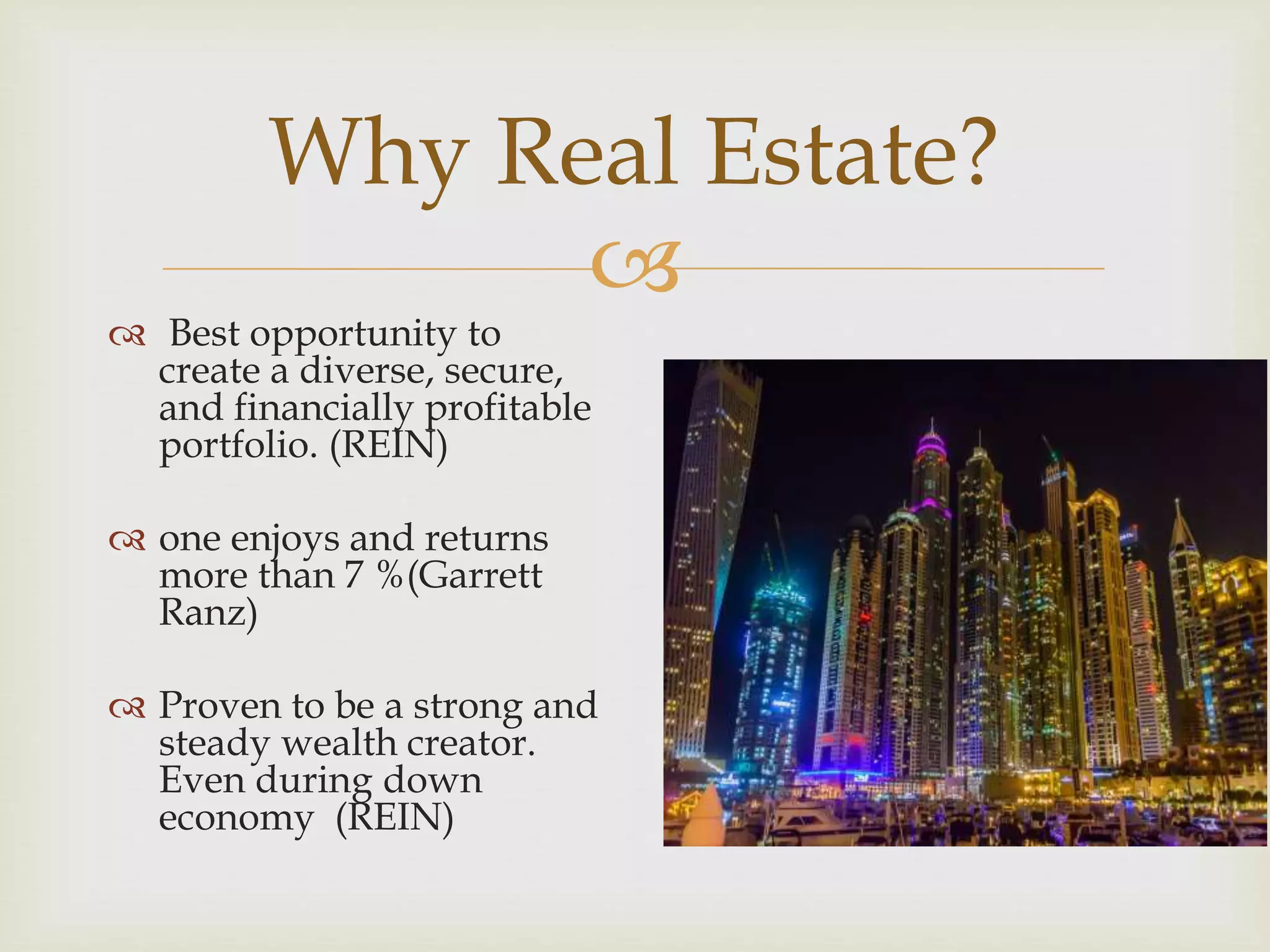 Why Real Estate? 
 
 Best opportunity to 
create a diverse, secure, 
and financially profitable 
portfolio. (REIN) 
 one enjoys and returns 
more than 7 %(Garrett 
Ranz) 
 Proven to be a strong and 
steady wealth creator. 
Even during down 
economy (REIN) 
 