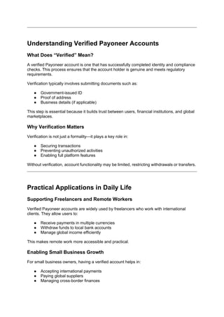 Understanding Verified Payoneer Accounts
What Does “Verified” Mean?
A verified Payoneer account is one that has successfully completed identity and compliance
checks. This process ensures that the account holder is genuine and meets regulatory
requirements.
Verification typically involves submitting documents such as:
● Government-issued ID
● Proof of address
● Business details (if applicable)
This step is essential because it builds trust between users, financial institutions, and global
marketplaces.
Why Verification Matters
Verification is not just a formality—it plays a key role in:
● Securing transactions
● Preventing unauthorized activities
● Enabling full platform features
Without verification, account functionality may be limited, restricting withdrawals or transfers.
Practical Applications in Daily Life
Supporting Freelancers and Remote Workers
Verified Payoneer accounts are widely used by freelancers who work with international
clients. They allow users to:
● Receive payments in multiple currencies
● Withdraw funds to local bank accounts
● Manage global income efficiently
This makes remote work more accessible and practical.
Enabling Small Business Growth
For small business owners, having a verified account helps in:
● Accepting international payments
● Paying global suppliers
● Managing cross-border finances
 
