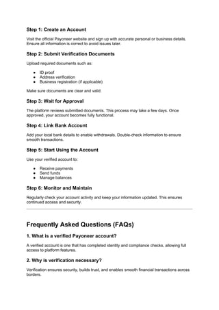 Step 1: Create an Account
Visit the official Payoneer website and sign up with accurate personal or business details.
Ensure all information is correct to avoid issues later.
Step 2: Submit Verification Documents
Upload required documents such as:
● ID proof
● Address verification
● Business registration (if applicable)
Make sure documents are clear and valid.
Step 3: Wait for Approval
The platform reviews submitted documents. This process may take a few days. Once
approved, your account becomes fully functional.
Step 4: Link Bank Account
Add your local bank details to enable withdrawals. Double-check information to ensure
smooth transactions.
Step 5: Start Using the Account
Use your verified account to:
● Receive payments
● Send funds
● Manage balances
Step 6: Monitor and Maintain
Regularly check your account activity and keep your information updated. This ensures
continued access and security.
Frequently Asked Questions (FAQs)
1. What is a verified Payoneer account?
A verified account is one that has completed identity and compliance checks, allowing full
access to platform features.
2. Why is verification necessary?
Verification ensures security, builds trust, and enables smooth financial transactions across
borders.
 