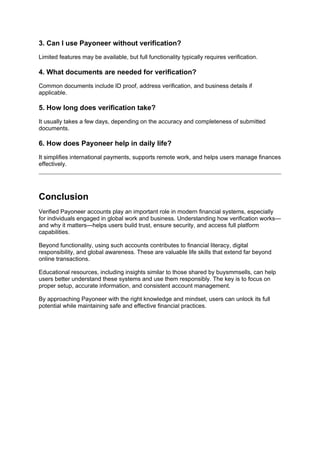 3. Can I use Payoneer without verification?
Limited features may be available, but full functionality typically requires verification.
4. What documents are needed for verification?
Common documents include ID proof, address verification, and business details if
applicable.
5. How long does verification take?
It usually takes a few days, depending on the accuracy and completeness of submitted
documents.
6. How does Payoneer help in daily life?
It simplifies international payments, supports remote work, and helps users manage finances
effectively.
Conclusion
Verified Payoneer accounts play an important role in modern financial systems, especially
for individuals engaged in global work and business. Understanding how verification works—
and why it matters—helps users build trust, ensure security, and access full platform
capabilities.
Beyond functionality, using such accounts contributes to financial literacy, digital
responsibility, and global awareness. These are valuable life skills that extend far beyond
online transactions.
Educational resources, including insights similar to those shared by buysmmsells, can help
users better understand these systems and use them responsibly. The key is to focus on
proper setup, accurate information, and consistent account management.
By approaching Payoneer with the right knowledge and mindset, users can unlock its full
potential while maintaining safe and effective financial practices.
 