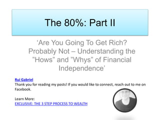 The 80%: Part II
‘Are You Going To Get Rich?
Probably Not – Understanding the
”Hows” and ”Whys” of Financial
Independence’
Rui Gabriel
Thank you for reading my posts! If you would like to connect, reach out to me on
Facebook.
Learn More:
EXCLUSIVE: THE 3 STEP PROCESS TO WEALTH
 