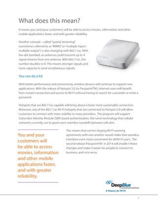 3 
What does this mean? 
It means you (and your customers) will be able to access movies, information and other 
mobile applications faster, and with greater reliability. 
Another concept – called “spatial streaming” 
(sometimes referred to as “MIMO” or “multiple input / 
multiple output”) is also changing with 802.11ac. With 
the old standard, an antenna could transmit up to 4 
signal streams from one antenna. With 802.11ac, the 
number doubles to 8. This means stronger signals and 
more capacity to send simultaneous signals. 
You can do a lot 
With better performance and connectivity, wireless devices will continue to support new 
applications. With the release of Hotspot 2.0 (or PasspointTM), Internet users will benefit 
from instant connection and access to Wi-Fi without having to search for a provider or enter a 
password. 
Hotspots that are 802.11ac capable will bring about a faster more sustainable connection. 
Moreover, any of the 802.11ac Wi-Fi hotspots that are connected to Hotspot 2.0 will allow 
customers to connect with more stability to many providers. The program will support 
Subscriber Identity Module (SIM) based authentication, the same technology that cellular 
networks currently use to grant users seamless handoffs between cell sites. 
This means that carriers forging Wi-Fi roaming 
agreements with one another would make that seamless 
transition even more convenient for all Wi-Fi users. The 
second release PasspointTM in 2014 will enable t these 
changes and make it easier for people to connect to 
business, and vice versa. 
You and your 
customers will 
be able to access 
movies, information 
and other mobile 
applications faster, 
and with greater 
reliability. 
 
