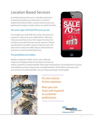 4 
Location Based Services 
As Hotspot becomes the norm, it will allow businesses 
to track guest preferences and locations, and direct 
targeted and relevant offers. Location-based services use 
geolocation to target a wireless device at a specific location. 
You want sugar with that? Of course you do. 
For example, you could walk into a shop, and a discount 
coupon for pops up on your mobile device. When you 
make your purchase and use the coupon, the shop now 
has data on you what time you arrived, what you ordered, 
and what items and offers may be of interest to you. This 
data can be used by the coffee shop to understand your 
preferences a and market directly to you. 
The possibilities are endless. 
Retailers, restaurants, hotels, resorts, spas, malls and 
airports are all opportunities for businesses to reach out, 
and for customers to reap the benefit. These types of interactions can be expected to increase 
and proliferate as long as they remain mutually beneficial. The benefit to consumers with 
cost savings and customized offers can go a long way towards brand loyalty. 
It’s not science 
fiction anymore. 
Now you can 
track and respond 
to customer 
preferences. 
 