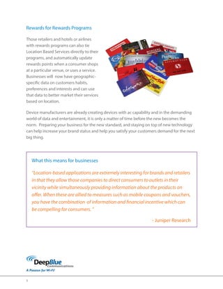 5 
Rewards for Rewards Programs 
Those retailers and hotels or airlines 
with rewards programs can also tie 
Location Based Services directly to their 
programs, and automatically update 
rewards points when a consumer shops 
at a particular venue, or uses a service. 
Businesses will now have geographic-specific 
data on customers habits, 
preferences and interests and can use 
that data to better market their services 
based on location. 
Device manufacturers are already creating devices with ac capability and in the demanding 
world of data and entertainment, it is only a matter of time before the new becomes the 
norm. Preparing your business for the new standard, and staying on top of new technology 
can help increase your brand status and help you satisfy your customers demand for the next 
big thing. 
What this means for businesses 
“Location-based applications are extremely interesting for brands and retailers 
in that they allow those companies to direct consumers to outlets in their 
vicinity while simultaneously providing information about the products on 
offer. When these are allied to measures such as mobile coupons and vouchers, 
you have the combination of information and financial incentive which can 
be compelling for consumers. ” 
- Juniper Research 
 