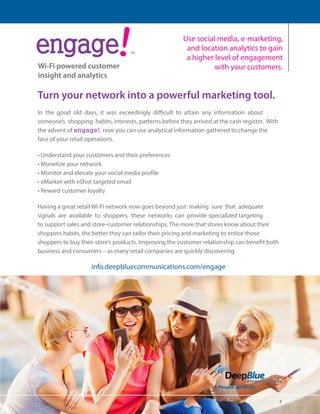 7 
ंऋऄࣾऄंࢾ 
Wi-Fi powered customer 
insight and analytics 
TM 
Use social media, e-marketing, 
and location analytics to gain 
a higher level of engagement 
with your customers. 
Turn your network into a powerful marketing tool. 
In the good old days, it was exceedingly difficult to attain any information about 
someone’s shopping habits, interests, patterns before they arrived at the cash register. With 
the advent of engage!, now you can use analytical information gathered to change the 
face of your retail operations. 
• Understand your customers and their preferences 
• Monetize your network 
• Monitor and elevate your social media profile 
• eMarket with eShot targeted email 
• Reward customer loyalty 
Having a great retail Wi-Fi network now goes beyond just making sure that adequate 
signals are available to shoppers, these networks can provide specialized targeting 
to support sales and store-customer relationships. The more that stores know about their 
shoppers habits, the better they can tailor their pricing and marketing to entice those 
shoppers to buy their store’s products. Improving the customer relationship can benefit both 
business and consumers – as many retail companies are quickly discovering. 
info.deepbluecommunications.com/engage 
 