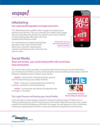 8 
Insta 
Social Media is today’s 
“Word of Mouth Advertising”! 
ंऋऄࣾऄंࢾ 
Wi-Fi powered customer 
insight and analytics 
TM 
eShot sends a coupon or 
special offer directly to your 
target demographic. 
eMarketing 
Use captured demographics to target consumers 
The eMarketing tools available within engage are a great way to 
promote your business. You can customize your splash (log in) page 
with your branding and advertising, redirect users to your website 
or other landing page after login, and send 
targeted advertising via email. 
Our comprehensive analytic data package 
provides a wide range of information 
about your customers, allowing you to 
segment and target just the consumers you 
want to reach. 
Social Media 
Raise and monitor your social media profile with social Inbox, 
Feed and Updates. 
The social media section provides a convenient place from which you can post directly to 
your Facebook and Twitter accounts, eliminating the need to endlessly bounce back and forth 
between multiple browser windows and accounts. 
Updates - Save time by scheduling all your posts at 
once thereby freeing up your daily schedule. 
Feeds - Track your social reputation by monitoring 
customer satisfaction and dissatisfaction. 
Inboxes - Conveniently view all your facebook private 
messages in one place. 
The Login Process and Raising your Social Profile. 
Users who log in using engage are asked to ‘Like’ your facebook page or ‘Follow’ you on 
Twitter, promoting your social media presence. This raised media presence gives you a wider 
network of friends and followers with which to engage. You will appear on more social feeds, 
creating the opportunity to further increase your presence and promote your business. 
 