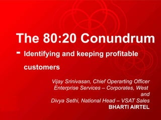 The 80:20 Conundrum
- Identifying and keeping profitable
  customers
         Vijay Srinivasan, Chief Operarting Officer
          Enterprise Services – Corporates, West
                                               and
         Divya Sethi, National Head – VSAT Sales
                                 BHARTI AIRTEL
 