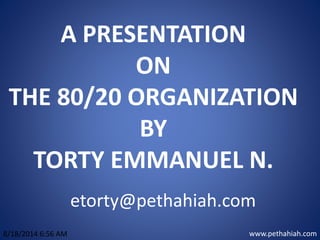 A PRESENTATION
ON
THE 80/20 ORGANIZATION
BY
TORTY EMMANUEL N.
www.pethahiah.com8/18/2014 6:56 AM
etorty@pethahiah.com
 