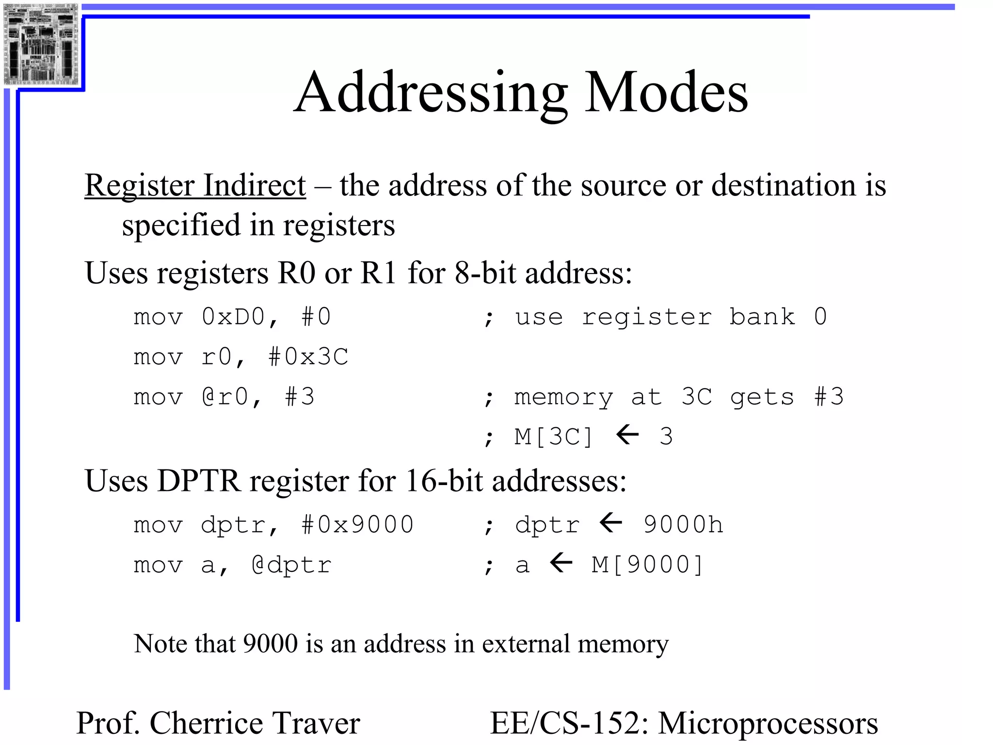 Prof. Cherrice Traver EE/CS-152: Microprocessors
Addressing Modes
Register Indirect – the address of the source or destination is
specified in registers
Uses registers R0 or R1 for 8-bit address:
mov 0xD0, #0 ; use register bank 0
mov r0, #0x3C
mov @r0, #3 ; memory at 3C gets #3
; M[3C]  3
Uses DPTR register for 16-bit addresses:
mov dptr, #0x9000 ; dptr  9000h
mov a, @dptr ; a  M[9000]
Note that 9000 is an address in external memory
 