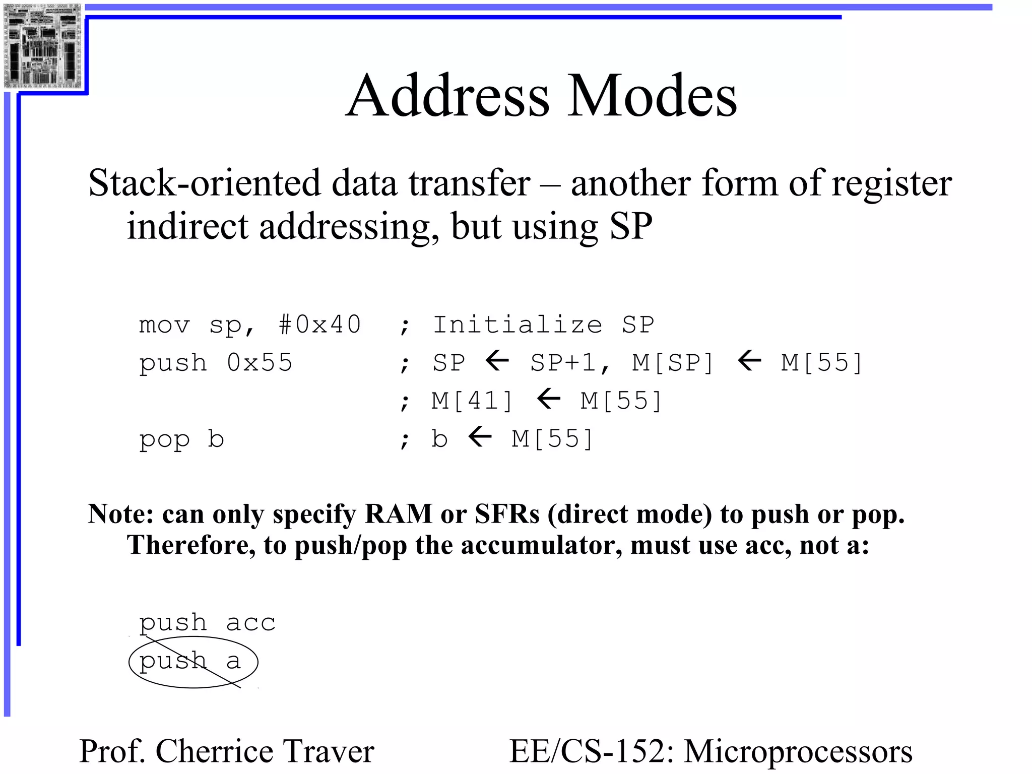 Prof. Cherrice Traver EE/CS-152: Microprocessors
Address Modes
Stack-oriented data transfer – another form of register
indirect addressing, but using SP
mov sp, #0x40 ; Initialize SP
push 0x55 ; SP  SP+1, M[SP]  M[55]
; M[41]  M[55]
pop b ; b  M[55]
Note: can only specify RAM or SFRs (direct mode) to push or pop.
Therefore, to push/pop the accumulator, must use acc, not a:
push acc
push a
 