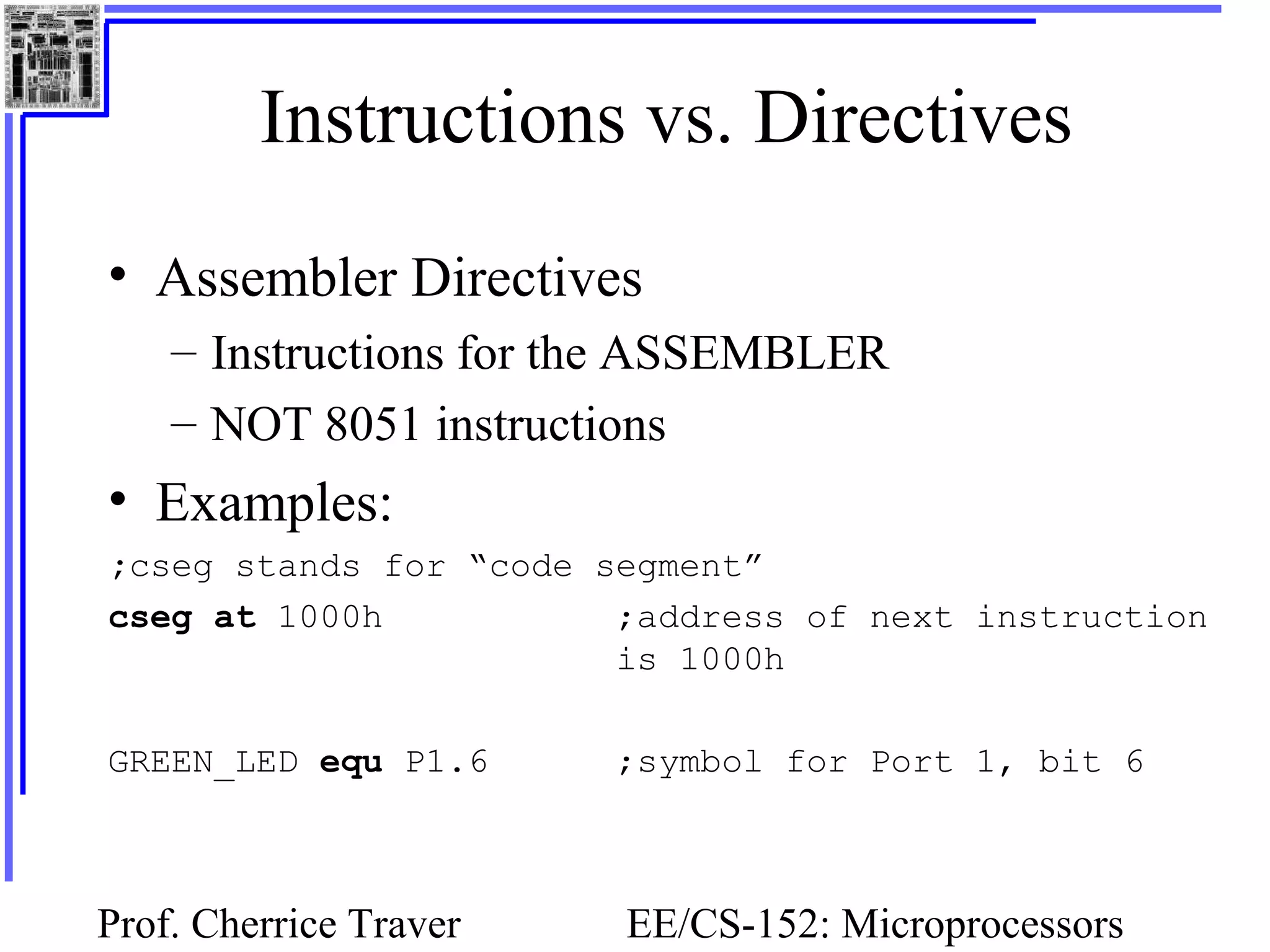 Prof. Cherrice Traver EE/CS-152: Microprocessors
Instructions vs. Directives
• Assembler Directives
– Instructions for the ASSEMBLER
– NOT 8051 instructions
• Examples:
;cseg stands for “code segment”
cseg at 1000h ;address of next instruction
is 1000h
GREEN_LED equ P1.6 ;symbol for Port 1, bit 6
 