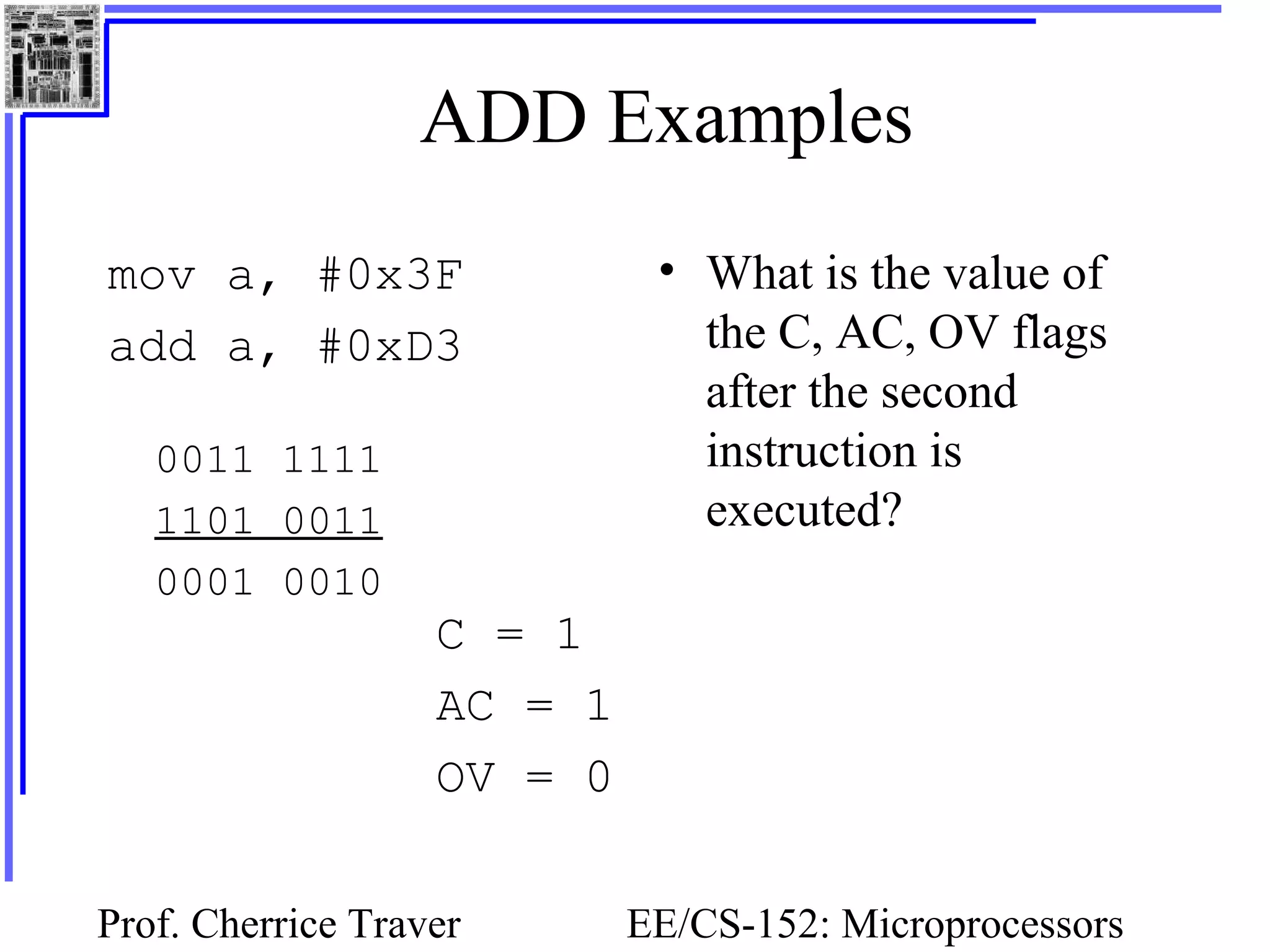Prof. Cherrice Traver EE/CS-152: Microprocessors
ADD Examples
mov a, #0x3F
add a, #0xD3
• What is the value of
the C, AC, OV flags
after the second
instruction is
executed?
0011 1111
1101 0011
0001 0010
C = 1
AC = 1
OV = 0
 