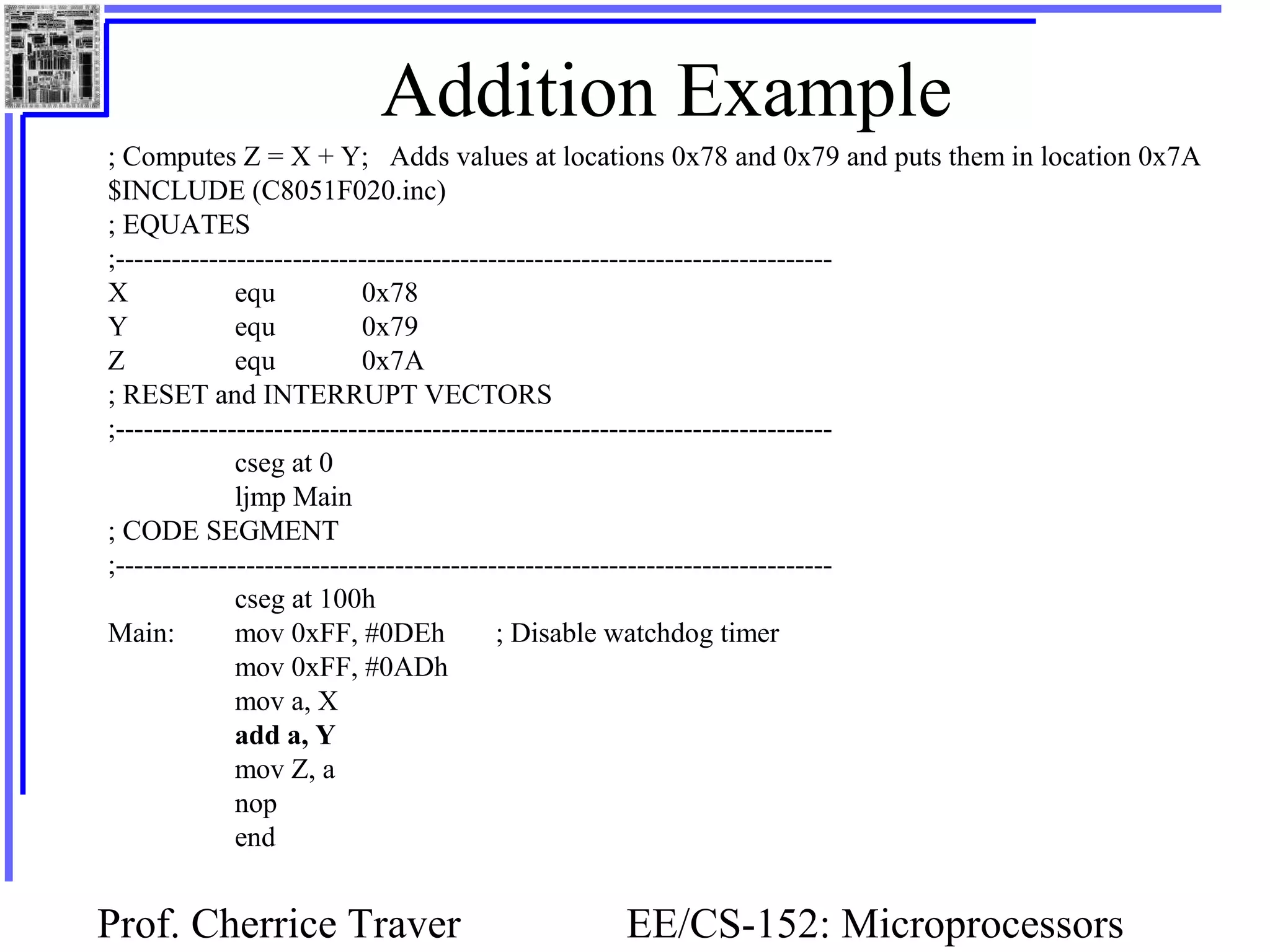 Prof. Cherrice Traver EE/CS-152: Microprocessors
Addition Example
; Computes Z = X + Y; Adds values at locations 0x78 and 0x79 and puts them in location 0x7A
$INCLUDE (C8051F020.inc)
; EQUATES
;-----------------------------------------------------------------------------
X equ 0x78
Y equ 0x79
Z equ 0x7A
; RESET and INTERRUPT VECTORS
;-----------------------------------------------------------------------------
cseg at 0
ljmp Main
; CODE SEGMENT
;-----------------------------------------------------------------------------
cseg at 100h
Main: mov 0xFF, #0DEh ; Disable watchdog timer
mov 0xFF, #0ADh
mov a, X
add a, Y
mov Z, a
nop
end
 
