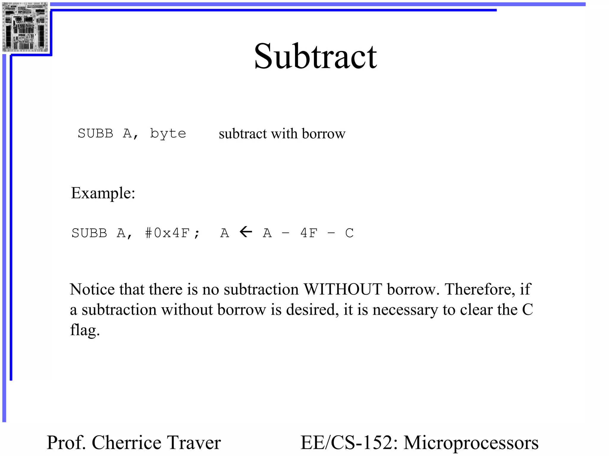 Prof. Cherrice Traver EE/CS-152: Microprocessors
Subtract
SUBB A, byte subtract with borrow
Example:
SUBB A, #0x4F ; A  A – 4F – C
Notice that there is no subtraction WITHOUT borrow. Therefore, if
a subtraction without borrow is desired, it is necessary to clear the C
flag.
 