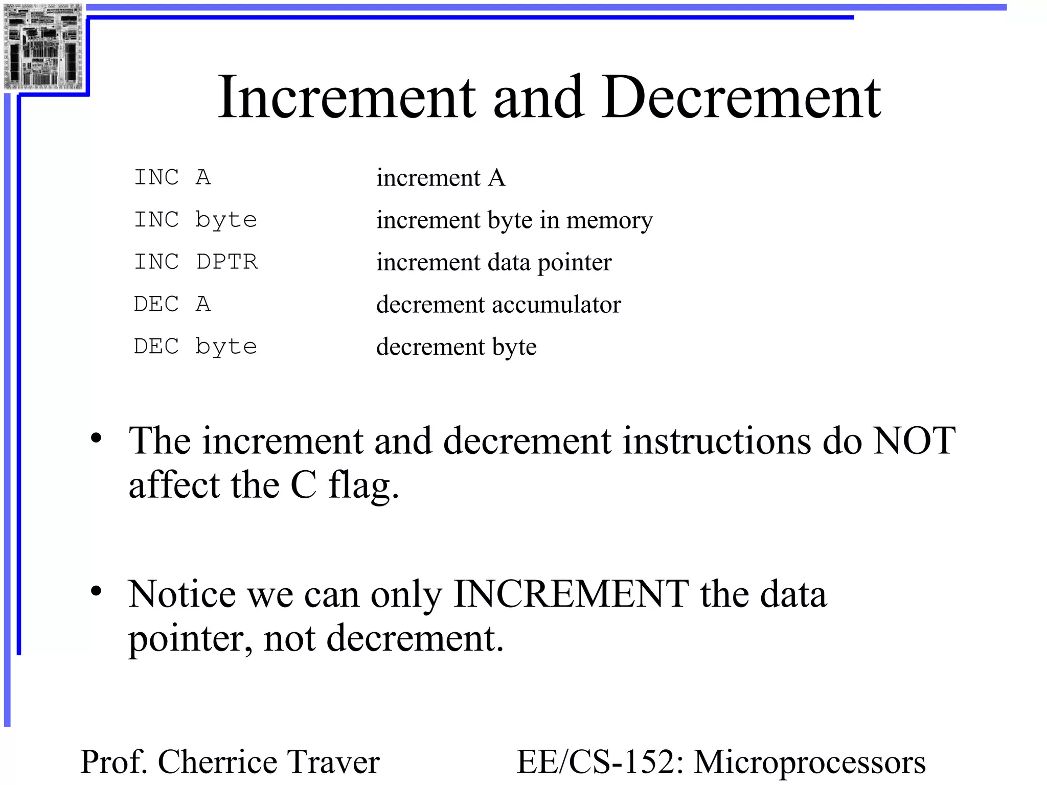 Prof. Cherrice Traver EE/CS-152: Microprocessors
Increment and Decrement
• The increment and decrement instructions do NOT
affect the C flag.
• Notice we can only INCREMENT the data
pointer, not decrement.
INC A increment A
INC byte increment byte in memory
INC DPTR increment data pointer
DEC A decrement accumulator
DEC byte decrement byte
 