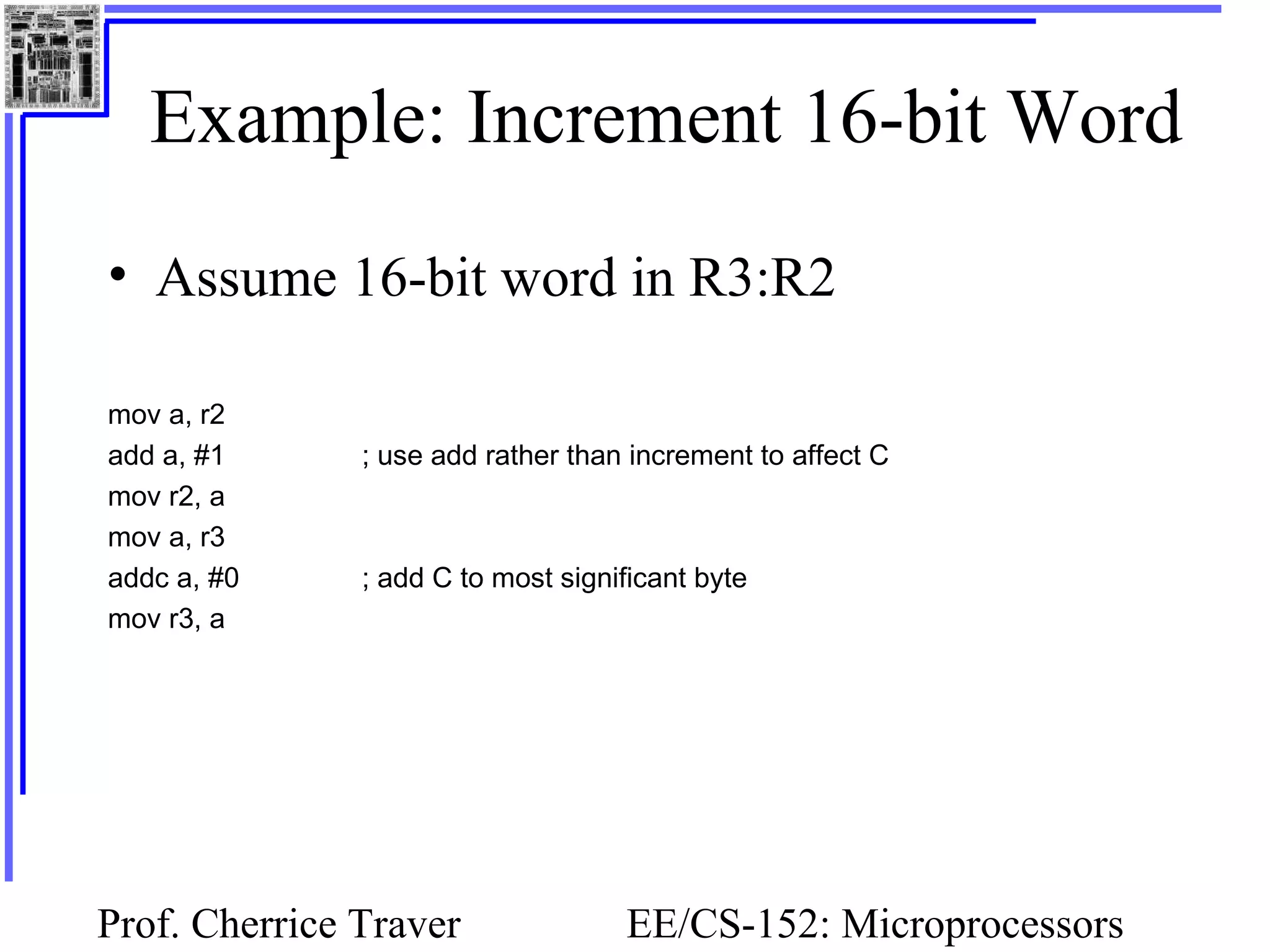Prof. Cherrice Traver EE/CS-152: Microprocessors
Example: Increment 16-bit Word
• Assume 16-bit word in R3:R2
mov a, r2
add a, #1 ; use add rather than increment to affect C
mov r2, a
mov a, r3
addc a, #0 ; add C to most significant byte
mov r3, a
 