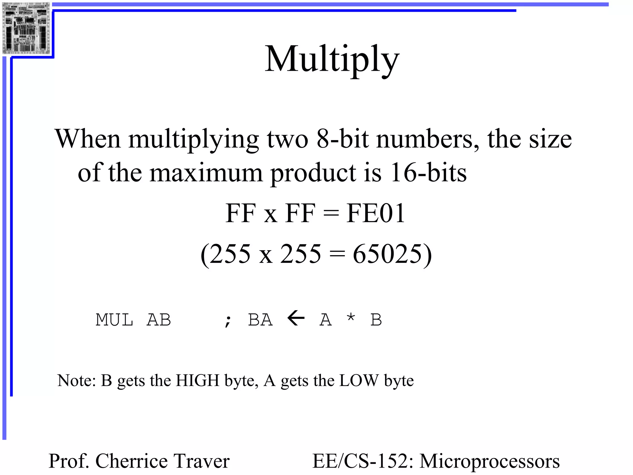 Prof. Cherrice Traver EE/CS-152: Microprocessors
Multiply
When multiplying two 8-bit numbers, the size
of the maximum product is 16-bits
FF x FF = FE01
(255 x 255 = 65025)
MUL AB ; BA  A * B
Note: B gets the HIGH byte, A gets the LOW byte
 