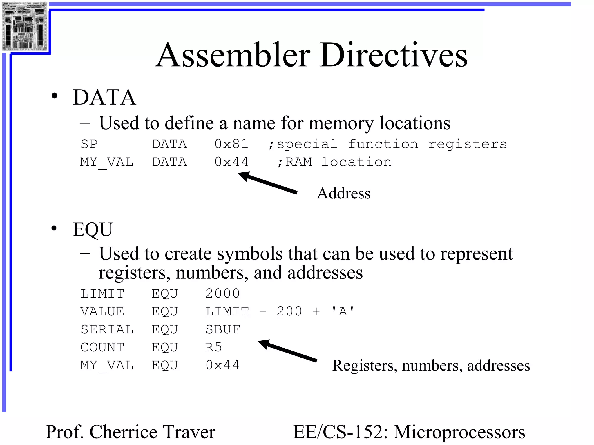 Prof. Cherrice Traver EE/CS-152: Microprocessors
Assembler Directives
• DATA
– Used to define a name for memory locations
SP DATA 0x81 ;special function registers
MY_VAL DATA 0x44 ;RAM location
• EQU
– Used to create symbols that can be used to represent
registers, numbers, and addresses
LIMIT EQU 2000
VALUE EQU LIMIT – 200 + 'A'
SERIAL EQU SBUF
COUNT EQU R5
MY_VAL EQU 0x44
Address
Registers, numbers, addresses
 
