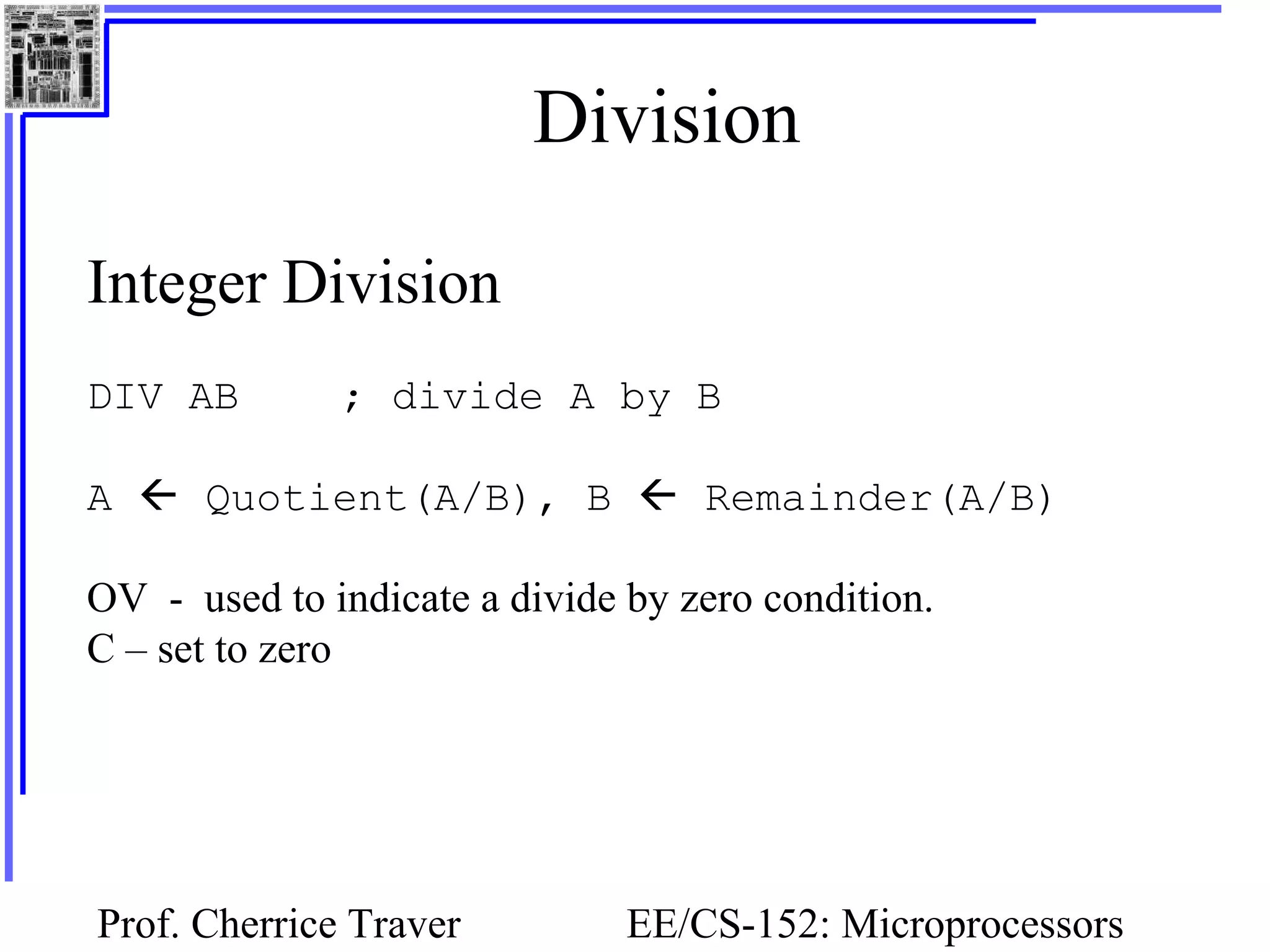 Prof. Cherrice Traver EE/CS-152: Microprocessors
Division
Integer Division
DIV AB ; divide A by B
A  Quotient(A/B), B  Remainder(A/B)
OV - used to indicate a divide by zero condition.
C – set to zero
 