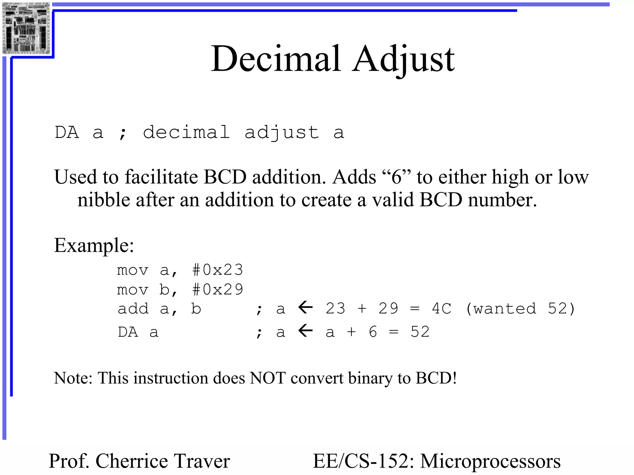 Prof. Cherrice Traver EE/CS-152: Microprocessors
Decimal Adjust
DA a ; decimal adjust a
Used to facilitate BCD addition. Adds “6” to either high or low
nibble after an addition to create a valid BCD number.
Example:
mov a, #0x23
mov b, #0x29
add a, b ; a  23 + 29 = 4C (wanted 52)
DA a ; a  a + 6 = 52
Note: This instruction does NOT convert binary to BCD!
 