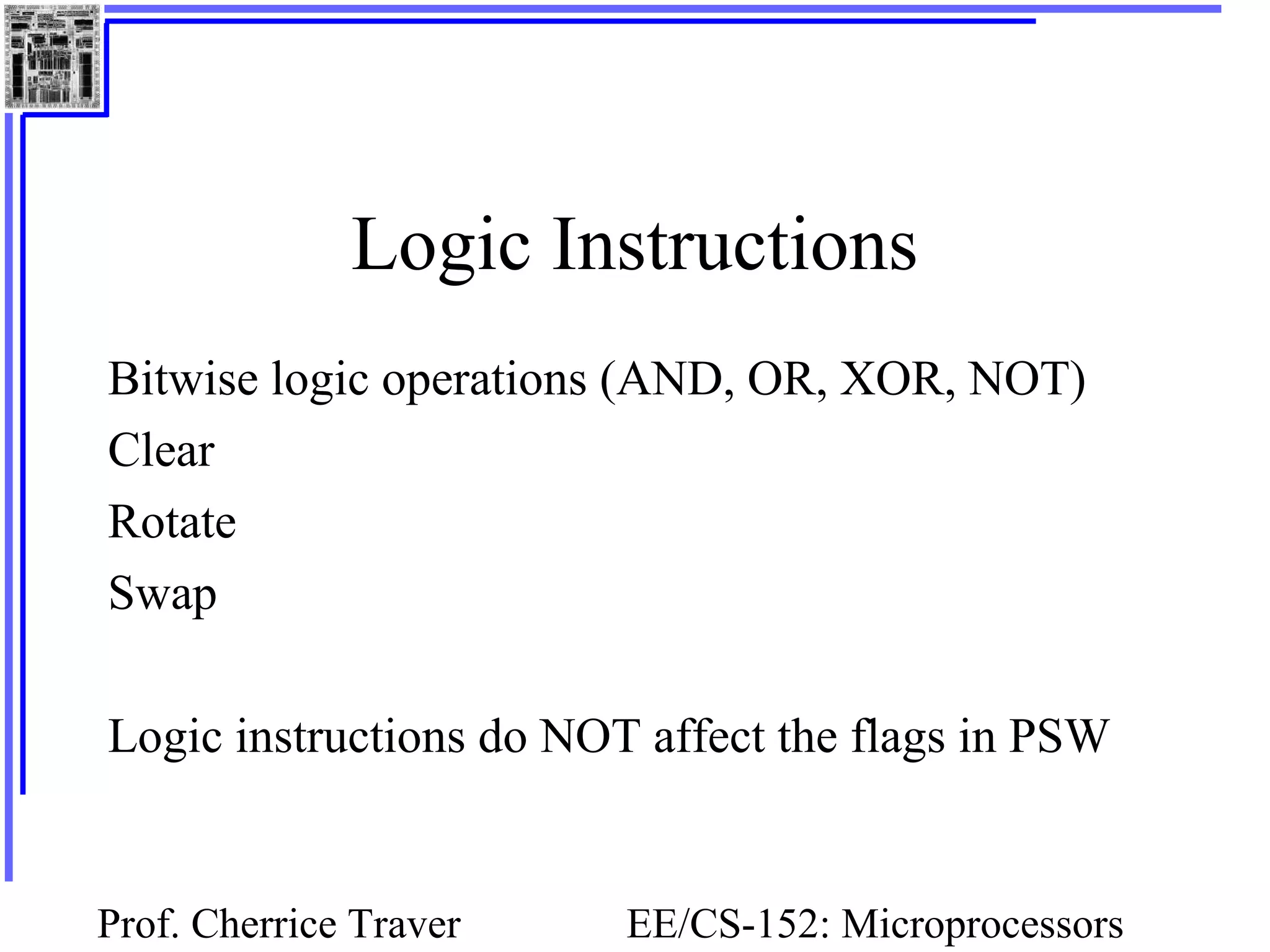 Prof. Cherrice Traver EE/CS-152: Microprocessors
Logic Instructions
Bitwise logic operations (AND, OR, XOR, NOT)
Clear
Rotate
Swap
Logic instructions do NOT affect the flags in PSW
 