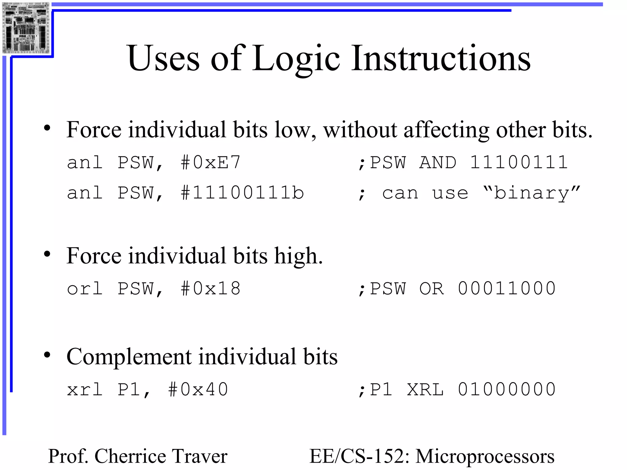 Prof. Cherrice Traver EE/CS-152: Microprocessors
Uses of Logic Instructions
• Force individual bits low, without affecting other bits.
anl PSW, #0xE7 ;PSW AND 11100111
anl PSW, #11100111b ; can use “binary”
• Force individual bits high.
orl PSW, #0x18 ;PSW OR 00011000
• Complement individual bits
xrl P1, #0x40 ;P1 XRL 01000000
 