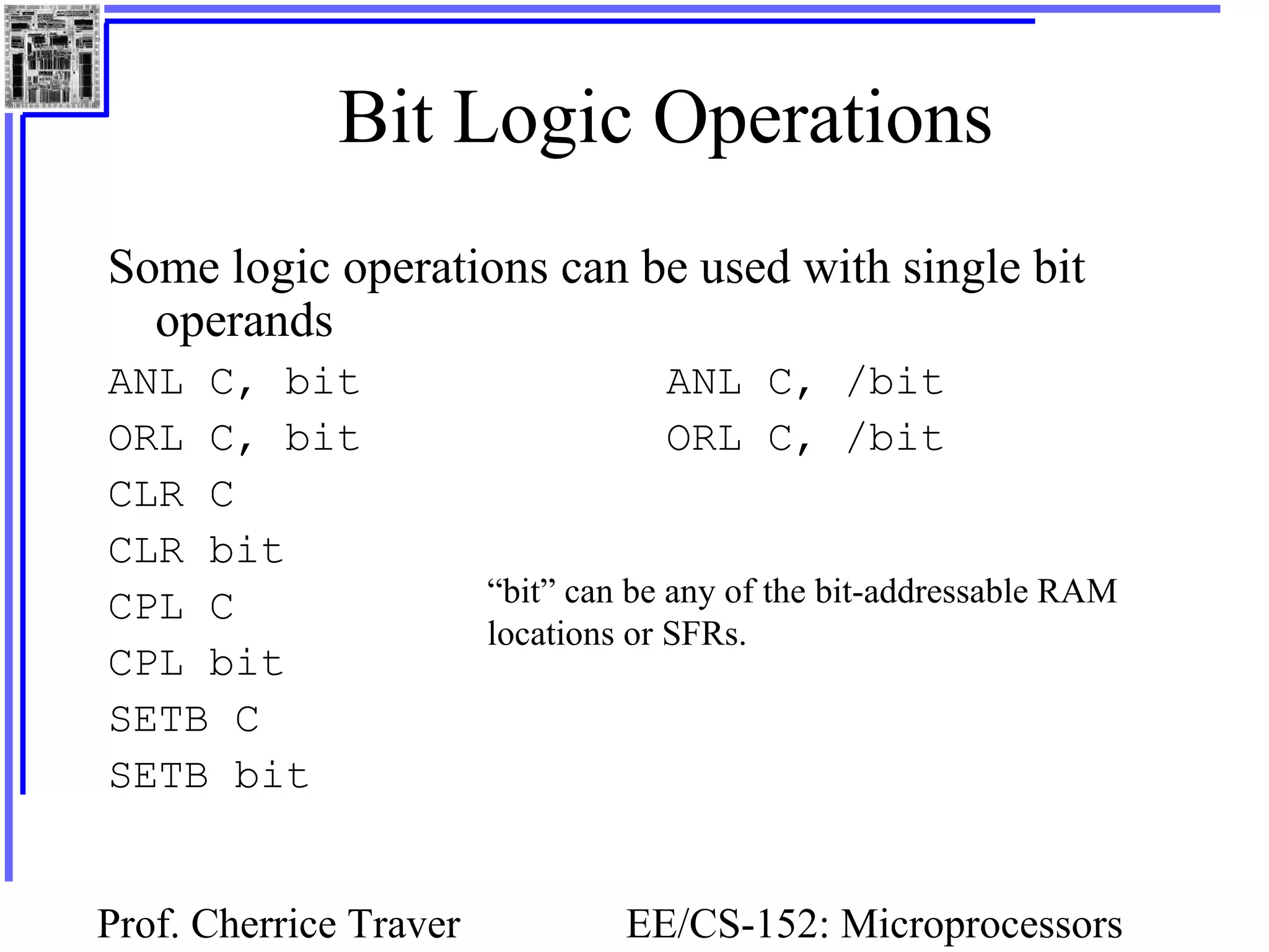 Prof. Cherrice Traver EE/CS-152: Microprocessors
Bit Logic Operations
Some logic operations can be used with single bit
operands
ANL C, bit ANL C, /bit
ORL C, bit ORL C, /bit
CLR C
CLR bit
CPL C
CPL bit
SETB C
SETB bit
“bit” can be any of the bit-addressable RAM
locations or SFRs.
 