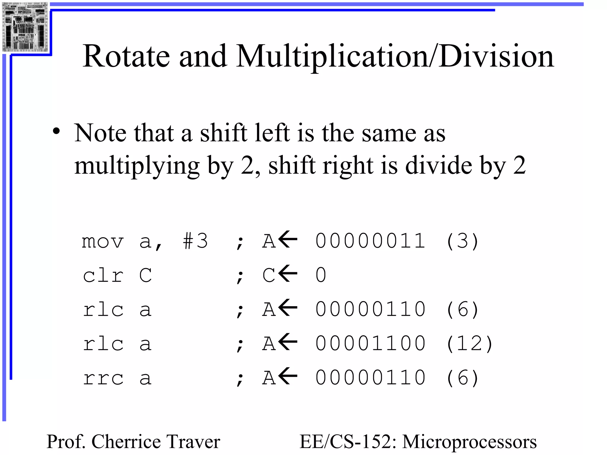 Prof. Cherrice Traver EE/CS-152: Microprocessors
Rotate and Multiplication/Division
• Note that a shift left is the same as
multiplying by 2, shift right is divide by 2
mov a, #3 ; A 00000011 (3)
clr C ; C 0
rlc a ; A 00000110 (6)
rlc a ; A 00001100 (12)
rrc a ; A 00000110 (6)
 