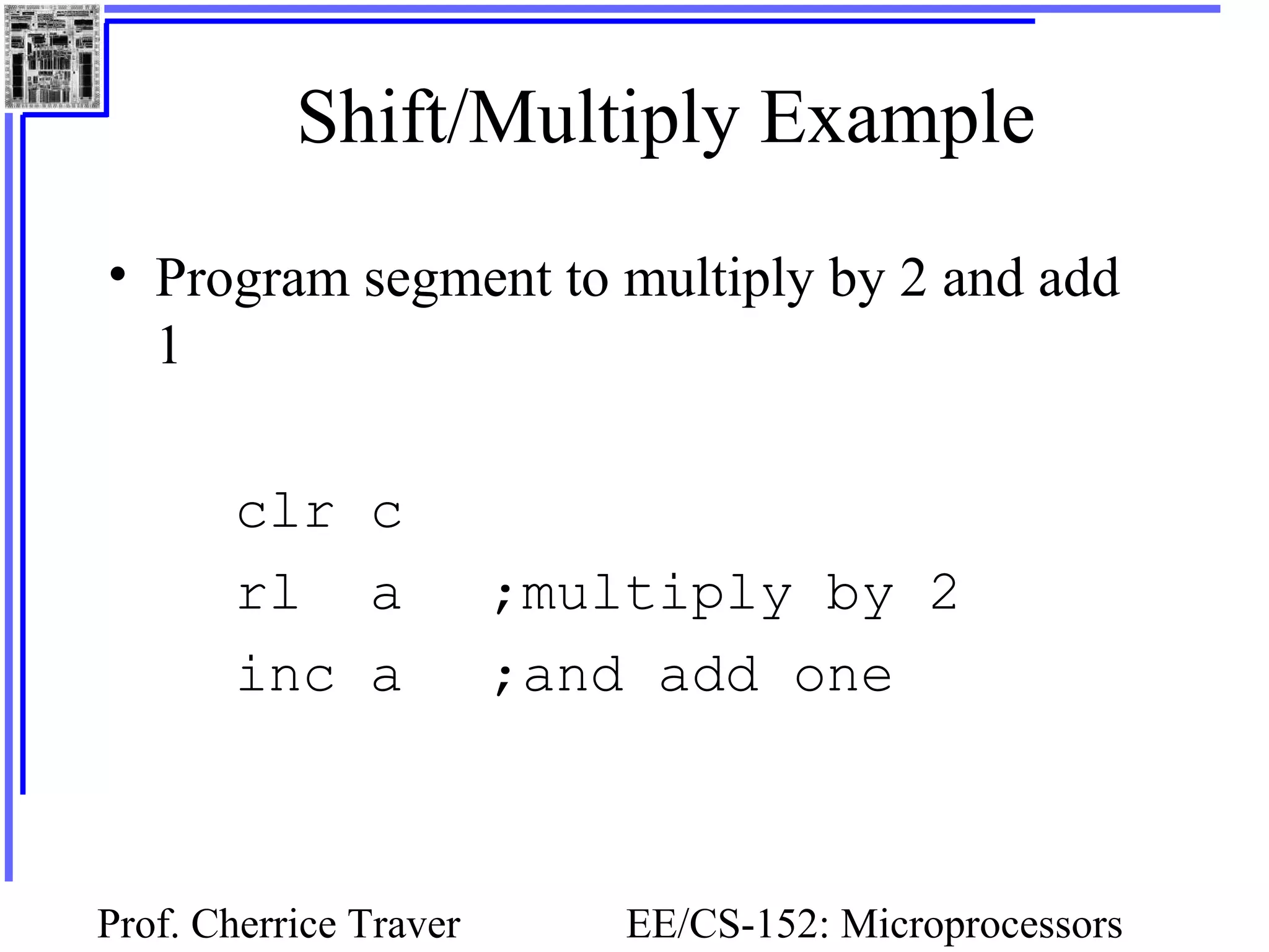 Prof. Cherrice Traver EE/CS-152: Microprocessors
Shift/Multiply Example
• Program segment to multiply by 2 and add
1
clr c
rl a ;multiply by 2
inc a ;and add one
 