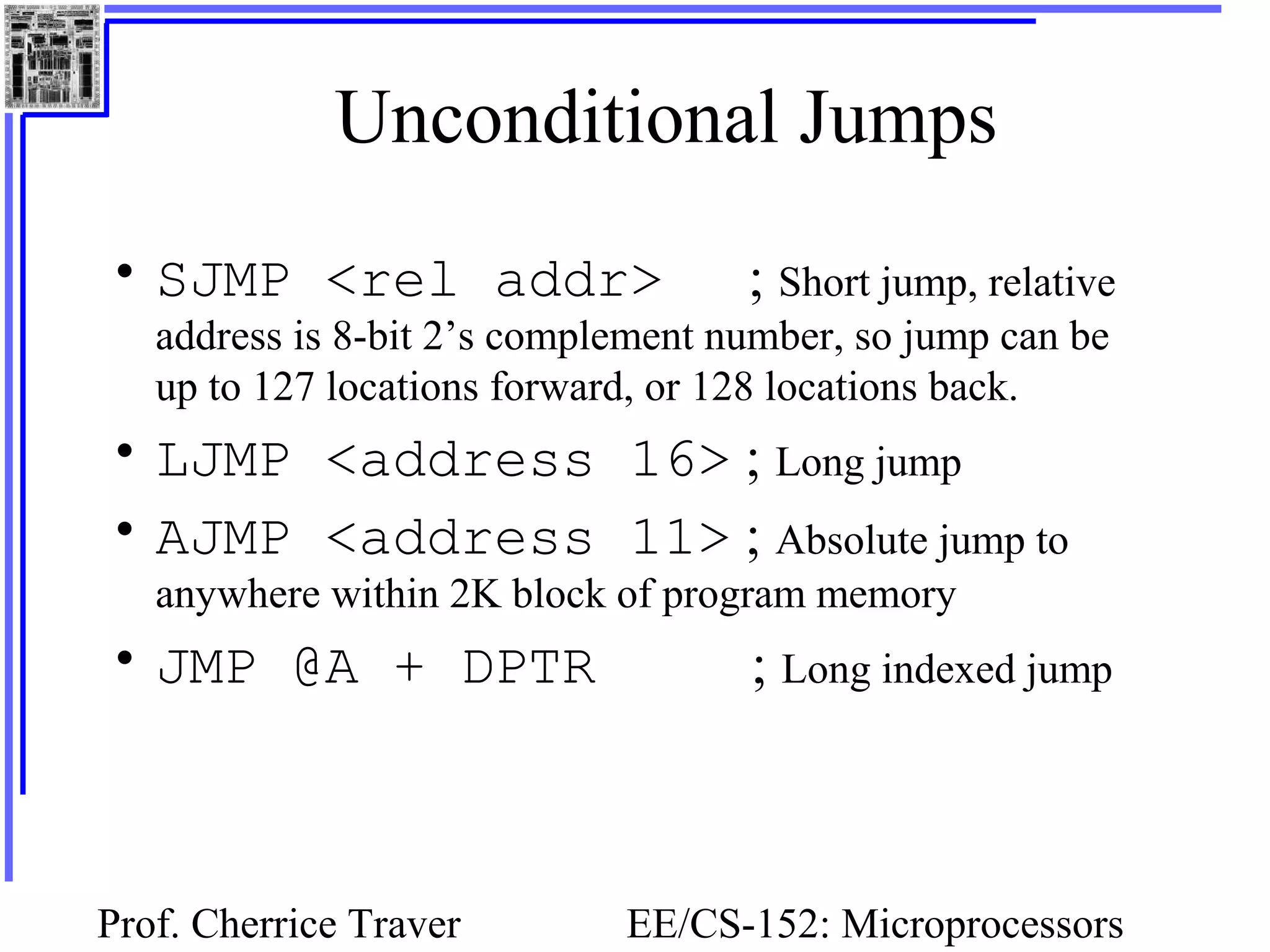 Prof. Cherrice Traver EE/CS-152: Microprocessors
Unconditional Jumps
• SJMP <rel addr> ; Short jump, relative
address is 8-bit 2’s complement number, so jump can be
up to 127 locations forward, or 128 locations back.
• LJMP <address 16> ; Long jump
• AJMP <address 11> ; Absolute jump to
anywhere within 2K block of program memory
• JMP @A + DPTR ; Long indexed jump
 