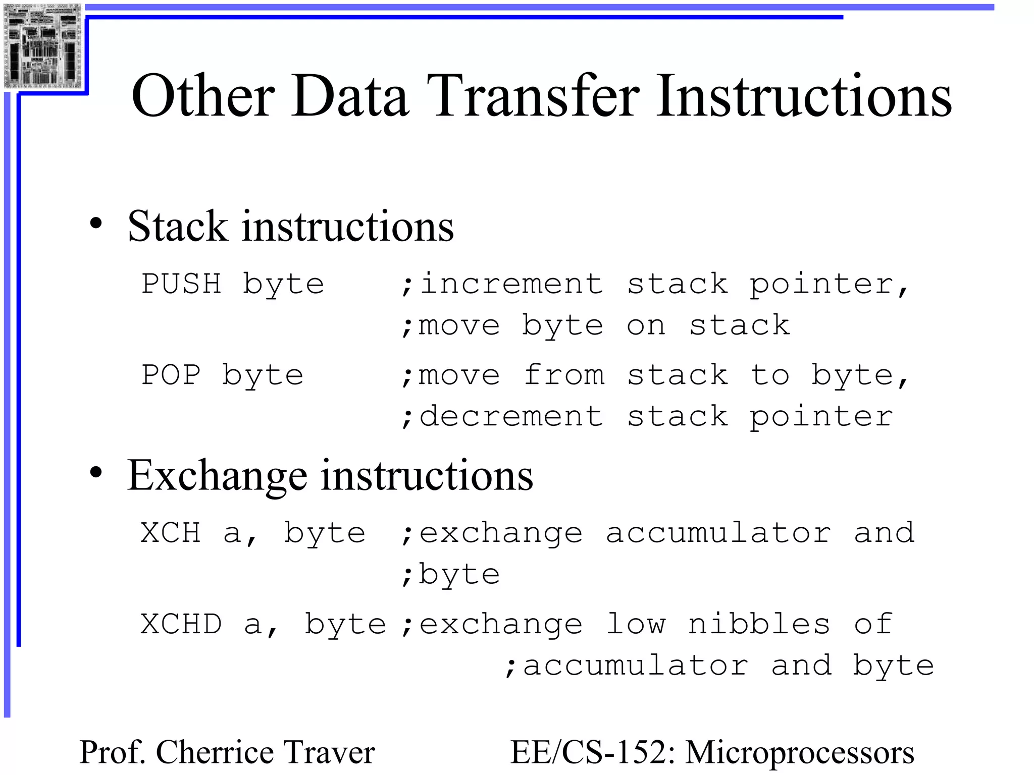 Prof. Cherrice Traver EE/CS-152: Microprocessors
Other Data Transfer Instructions
• Stack instructions
PUSH byte ;increment stack pointer,
;move byte on stack
POP byte ;move from stack to byte,
;decrement stack pointer
• Exchange instructions
XCH a, byte ;exchange accumulator and
;byte
XCHD a, byte ;exchange low nibbles of
;accumulator and byte
 