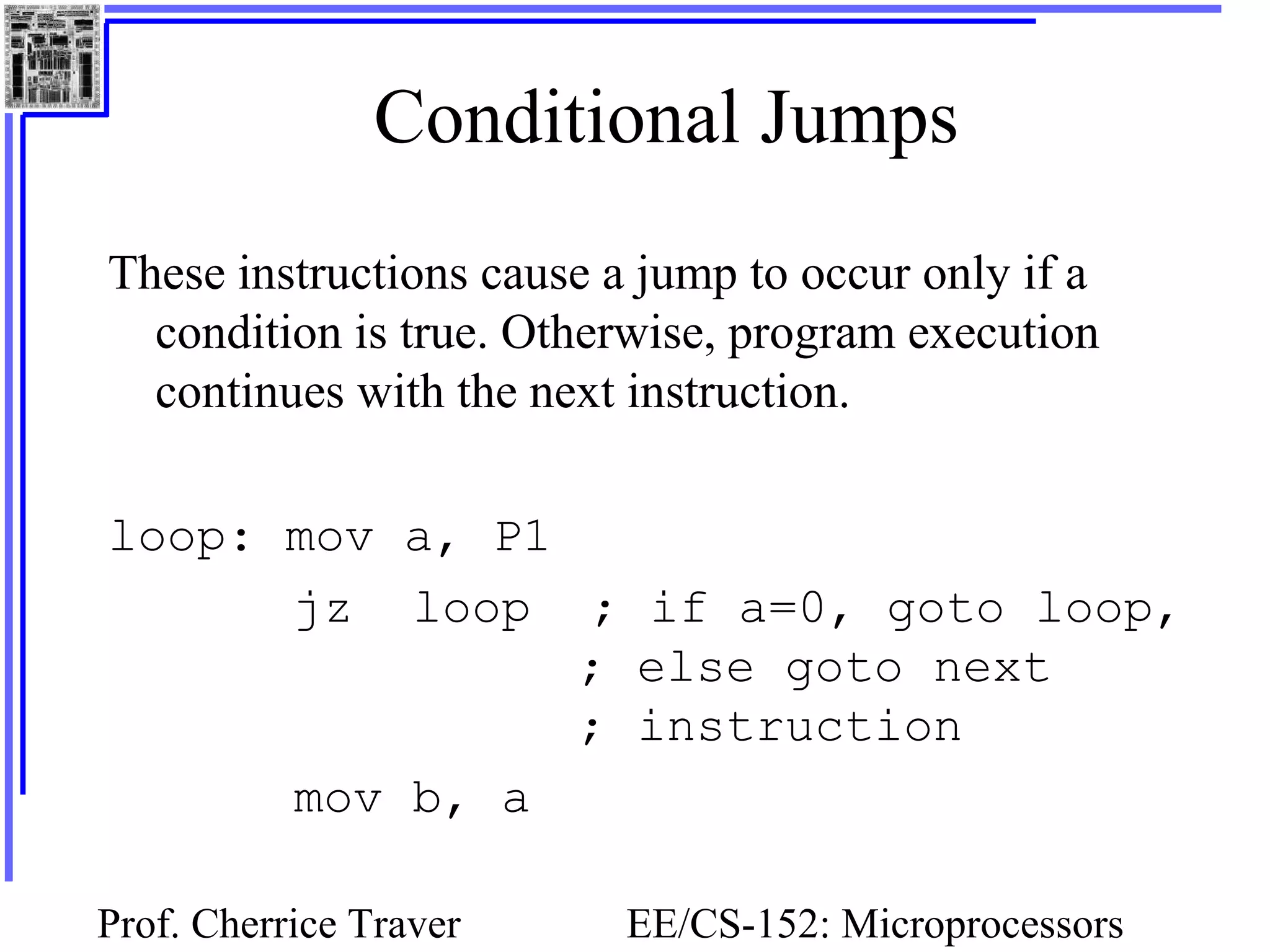 Prof. Cherrice Traver EE/CS-152: Microprocessors
Conditional Jumps
These instructions cause a jump to occur only if a
condition is true. Otherwise, program execution
continues with the next instruction.
loop: mov a, P1
jz loop ; if a=0, goto loop,
; else goto next
; instruction
mov b, a
 
