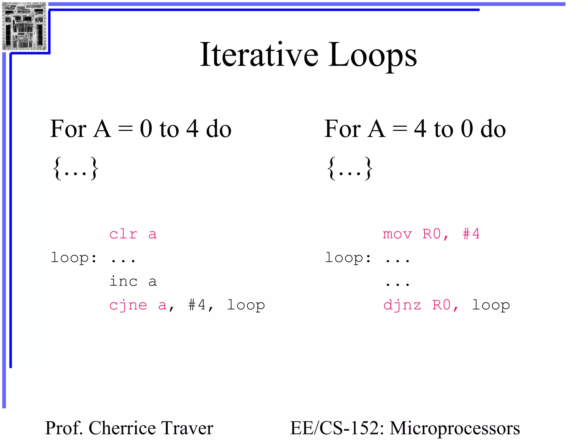 Prof. Cherrice Traver EE/CS-152: Microprocessors
Iterative Loops
For A = 0 to 4 do
{…}
clr a
loop: ...
inc a
cjne a, #4, loop
For A = 4 to 0 do
{…}
mov R0, #4
loop: ...
...
djnz R0, loop
 
