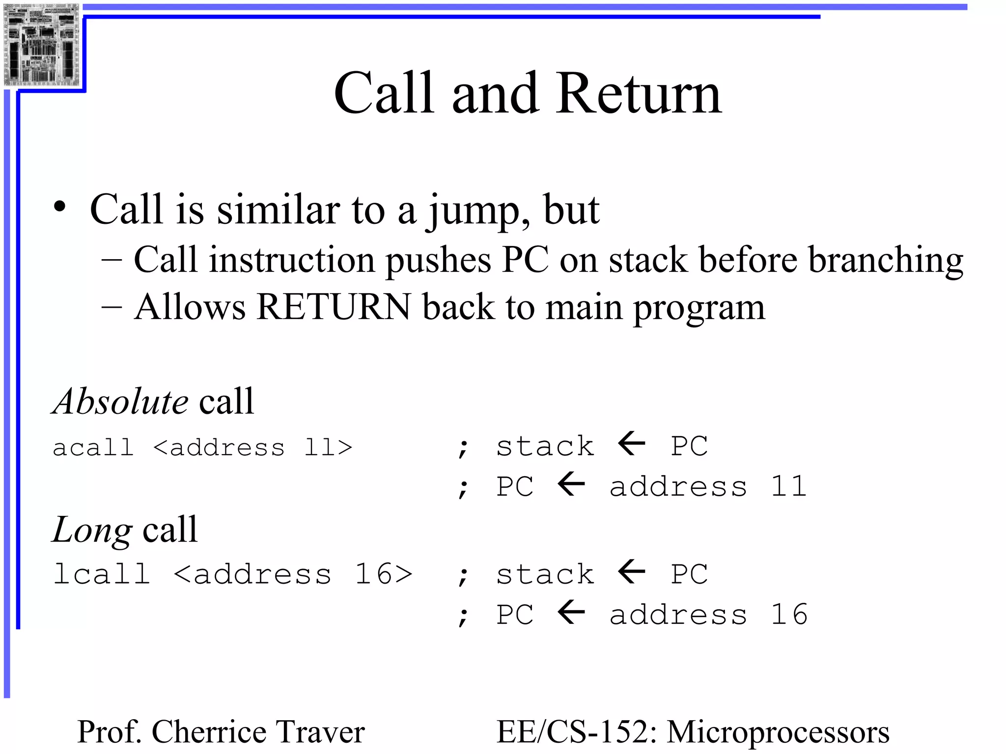 Prof. Cherrice Traver EE/CS-152: Microprocessors
Call and Return
• Call is similar to a jump, but
– Call instruction pushes PC on stack before branching
– Allows RETURN back to main program
Absolute call
acall <address ll> ; stack  PC
; PC  address 11
Long call
lcall <address 16> ; stack  PC
; PC  address 16
 