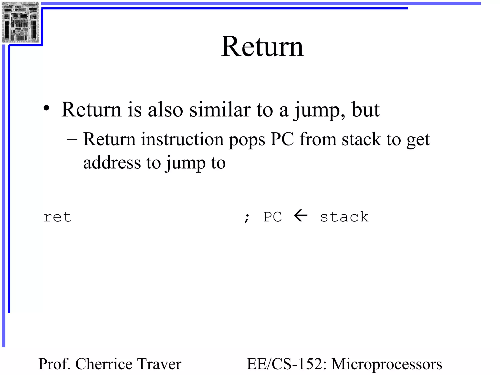 Prof. Cherrice Traver EE/CS-152: Microprocessors
Return
• Return is also similar to a jump, but
– Return instruction pops PC from stack to get
address to jump to
ret ; PC  stack
 