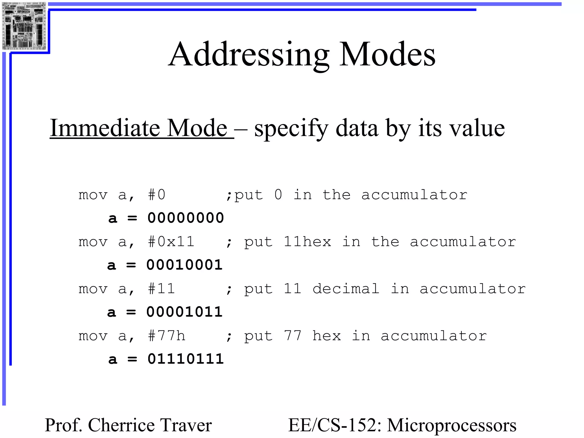 Prof. Cherrice Traver EE/CS-152: Microprocessors
Addressing Modes
Immediate Mode – specify data by its value
mov a, #0 ;put 0 in the accumulator
a = 00000000
mov a, #0x11 ; put 11hex in the accumulator
a = 00010001
mov a, #11 ; put 11 decimal in accumulator
a = 00001011
mov a, #77h ; put 77 hex in accumulator
a = 01110111
 