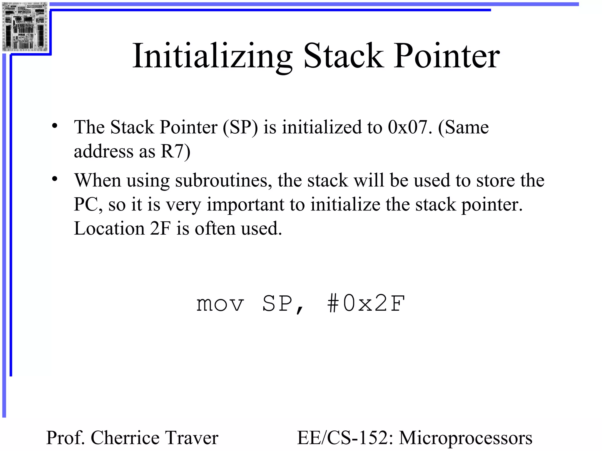 Prof. Cherrice Traver EE/CS-152: Microprocessors
Initializing Stack Pointer
• The Stack Pointer (SP) is initialized to 0x07. (Same
address as R7)
• When using subroutines, the stack will be used to store the
PC, so it is very important to initialize the stack pointer.
Location 2F is often used.
mov SP, #0x2F
 