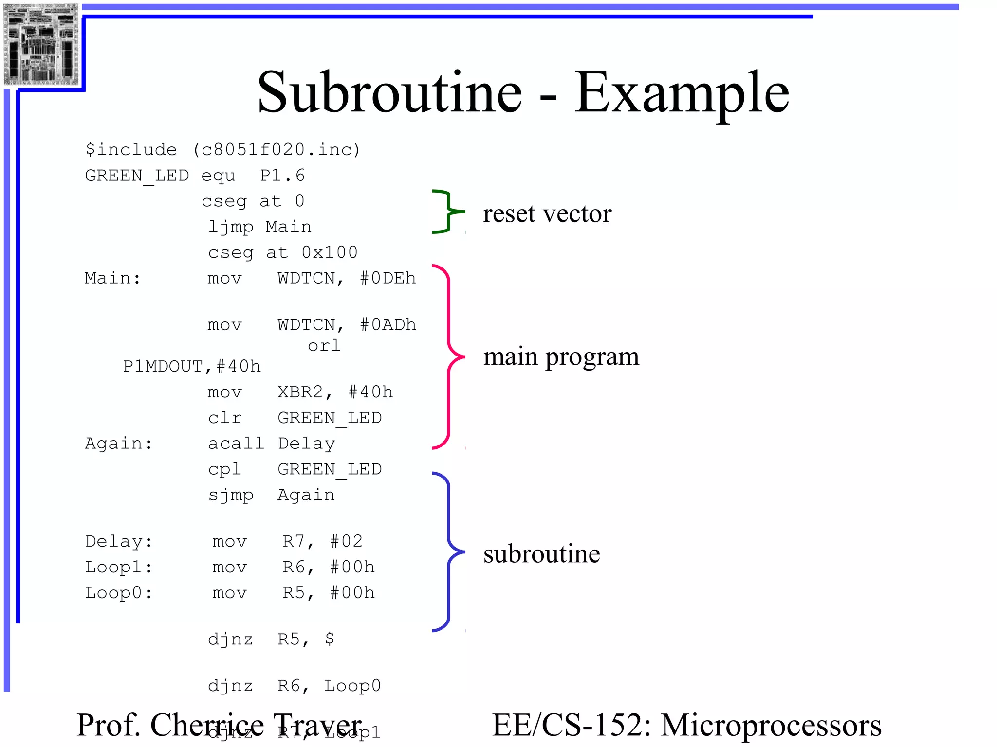 Prof. Cherrice Traver EE/CS-152: Microprocessors
Subroutine - Example
$include (c8051f020.inc)
GREEN_LED equ P1.6
cseg at 0
ljmp Main
cseg at 0x100
Main: mov WDTCN, #0DEh
mov WDTCN, #0ADh
orl
P1MDOUT,#40h
mov XBR2, #40h
clr GREEN_LED
Again: acall Delay
cpl GREEN_LED
sjmp Again
Delay: mov R7, #02
Loop1: mov R6, #00h
Loop0: mov R5, #00h
djnz R5, $
djnz R6, Loop0
djnz R7, Loop1
reset vector
main program
subroutine
 