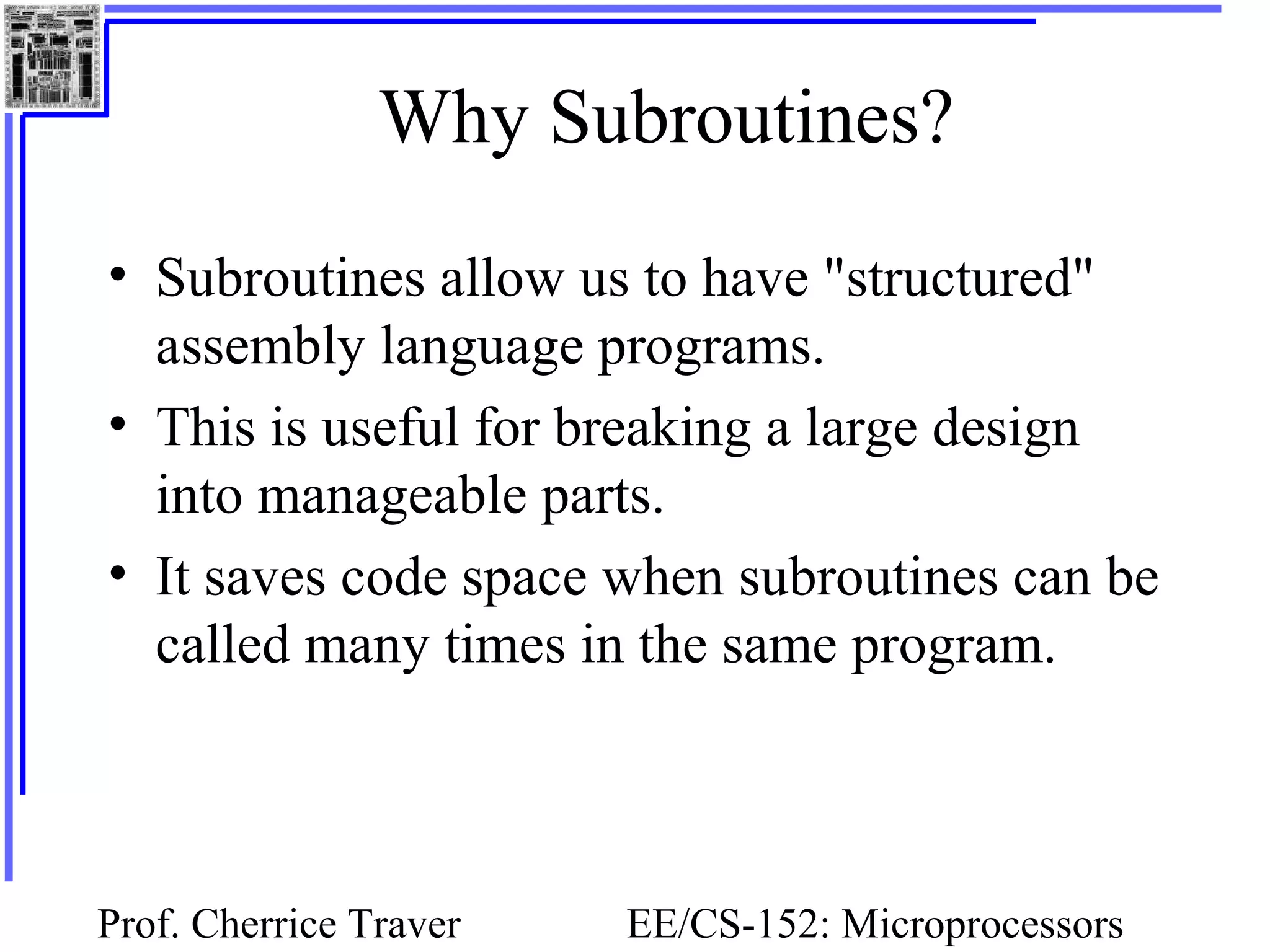 Prof. Cherrice Traver EE/CS-152: Microprocessors
Why Subroutines?
• Subroutines allow us to have "structured"
assembly language programs.
• This is useful for breaking a large design
into manageable parts.
• It saves code space when subroutines can be
called many times in the same program.
 