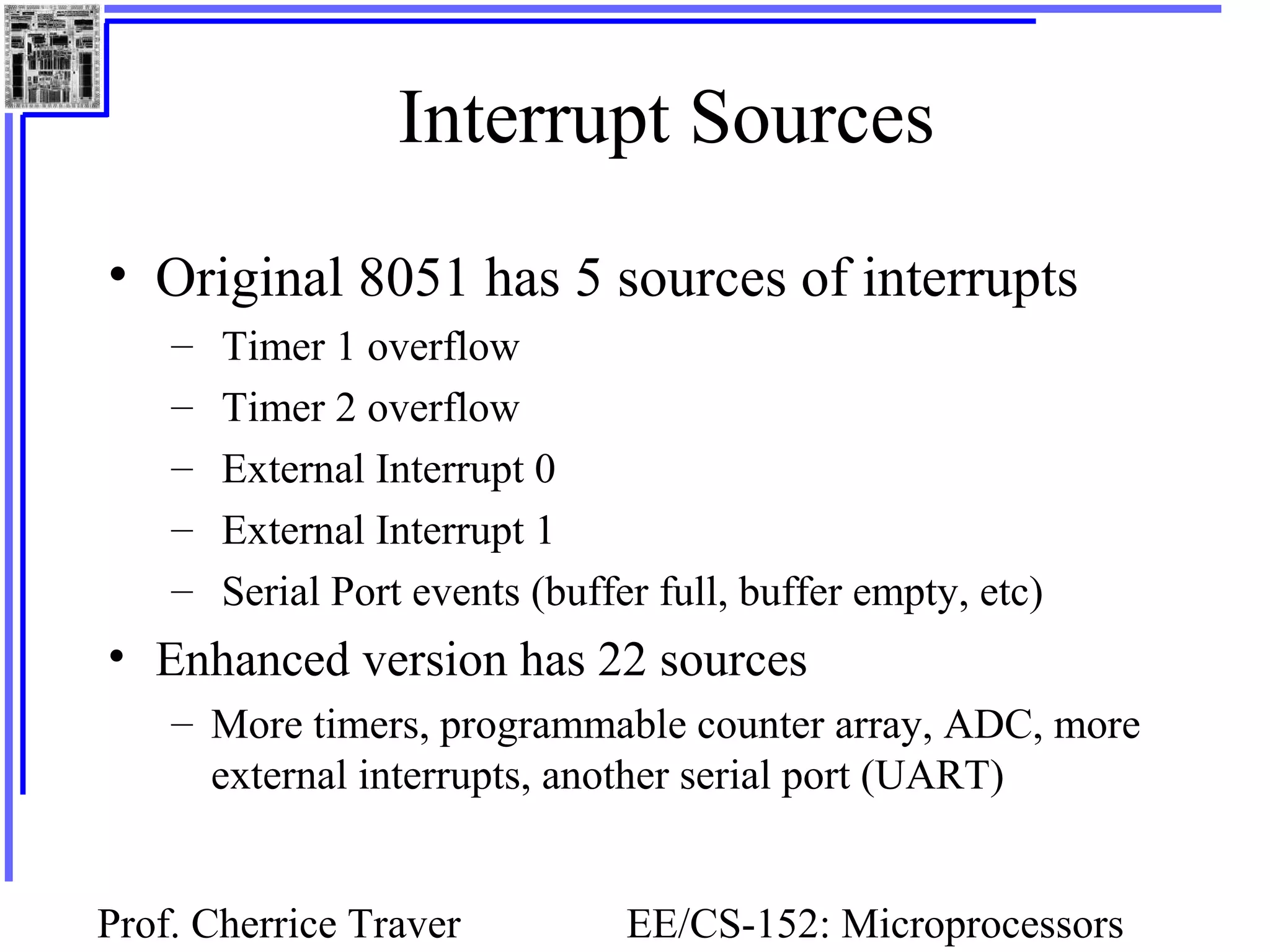 Prof. Cherrice Traver EE/CS-152: Microprocessors
Interrupt Sources
• Original 8051 has 5 sources of interrupts
– Timer 1 overflow
– Timer 2 overflow
– External Interrupt 0
– External Interrupt 1
– Serial Port events (buffer full, buffer empty, etc)
• Enhanced version has 22 sources
– More timers, programmable counter array, ADC, more
external interrupts, another serial port (UART)
 