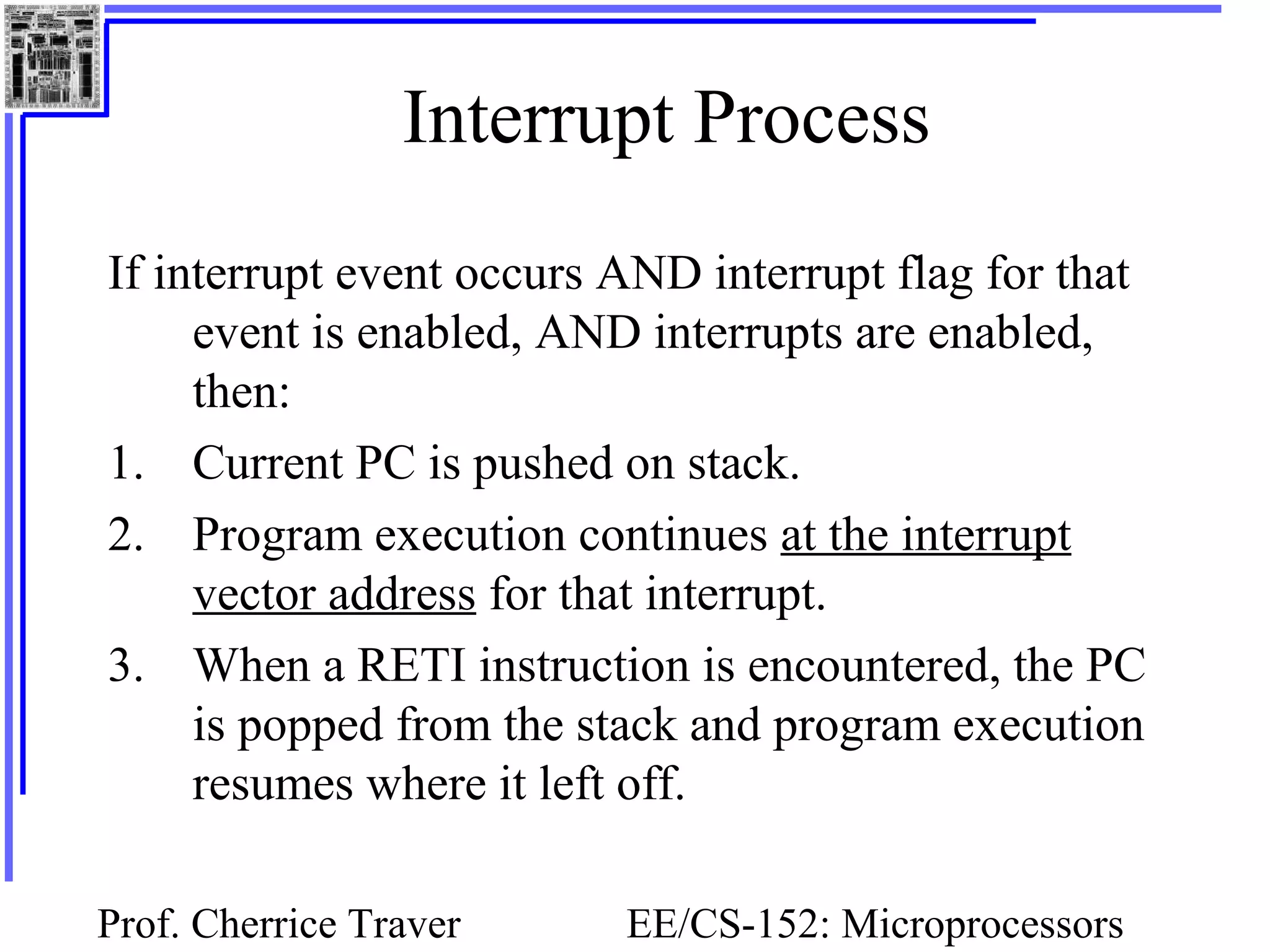 Prof. Cherrice Traver EE/CS-152: Microprocessors
Interrupt Process
If interrupt event occurs AND interrupt flag for that
event is enabled, AND interrupts are enabled,
then:
1. Current PC is pushed on stack.
2. Program execution continues at the interrupt
vector address for that interrupt.
3. When a RETI instruction is encountered, the PC
is popped from the stack and program execution
resumes where it left off.
 