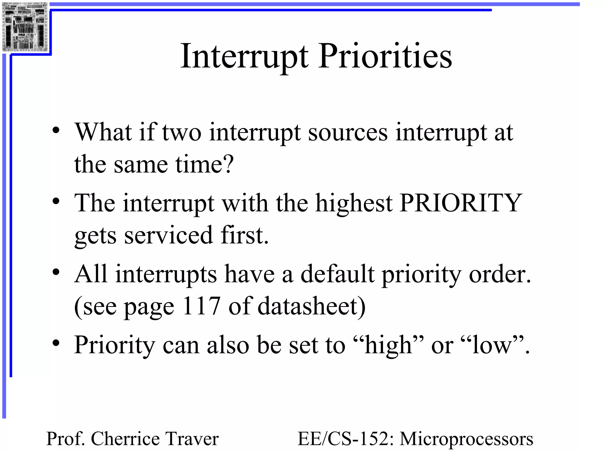 Prof. Cherrice Traver EE/CS-152: Microprocessors
Interrupt Priorities
• What if two interrupt sources interrupt at
the same time?
• The interrupt with the highest PRIORITY
gets serviced first.
• All interrupts have a default priority order.
(see page 117 of datasheet)
• Priority can also be set to “high” or “low”.
 