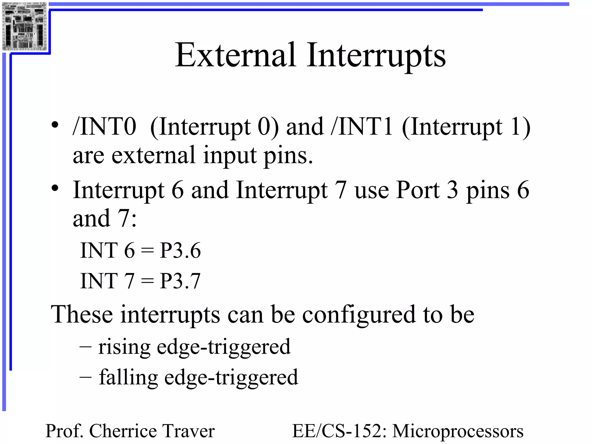 Prof. Cherrice Traver EE/CS-152: Microprocessors
External Interrupts
• /INT0 (Interrupt 0) and /INT1 (Interrupt 1)
are external input pins.
• Interrupt 6 and Interrupt 7 use Port 3 pins 6
and 7:
INT 6 = P3.6
INT 7 = P3.7
These interrupts can be configured to be
– rising edge-triggered
– falling edge-triggered
 