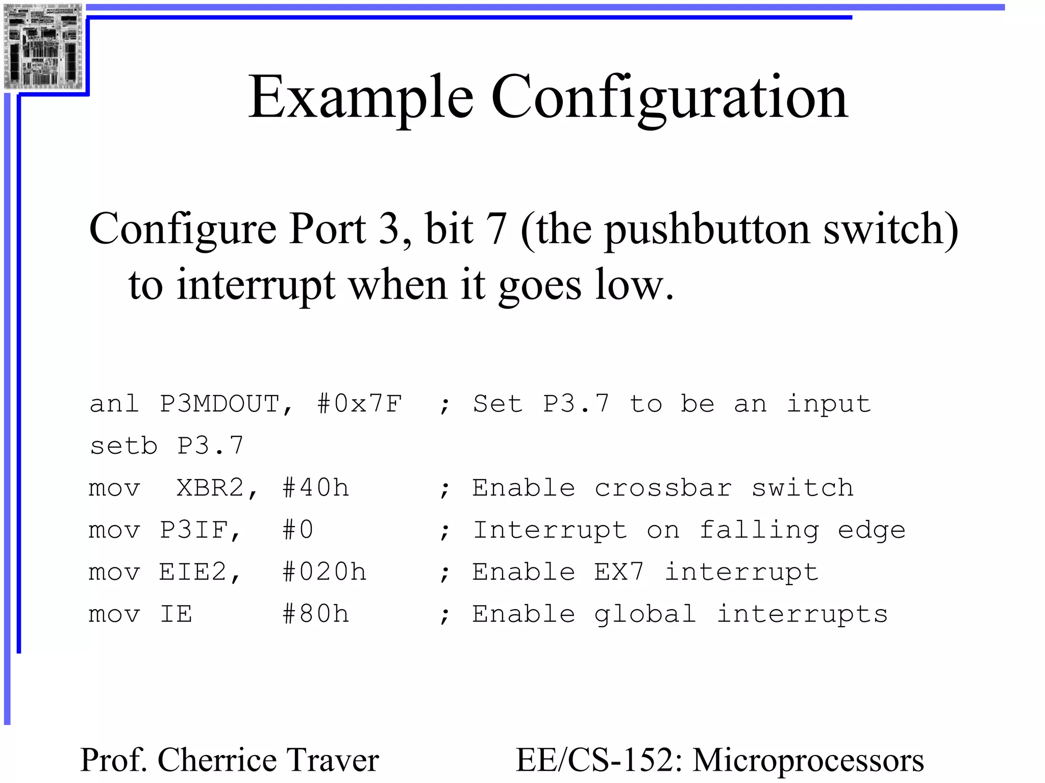 Prof. Cherrice Traver EE/CS-152: Microprocessors
Example Configuration
Configure Port 3, bit 7 (the pushbutton switch)
to interrupt when it goes low.
anl P3MDOUT, #0x7F ; Set P3.7 to be an input
setb P3.7
mov XBR2, #40h ; Enable crossbar switch
mov P3IF, #0 ; Interrupt on falling edge
mov EIE2, #020h ; Enable EX7 interrupt
mov IE #80h ; Enable global interrupts
 