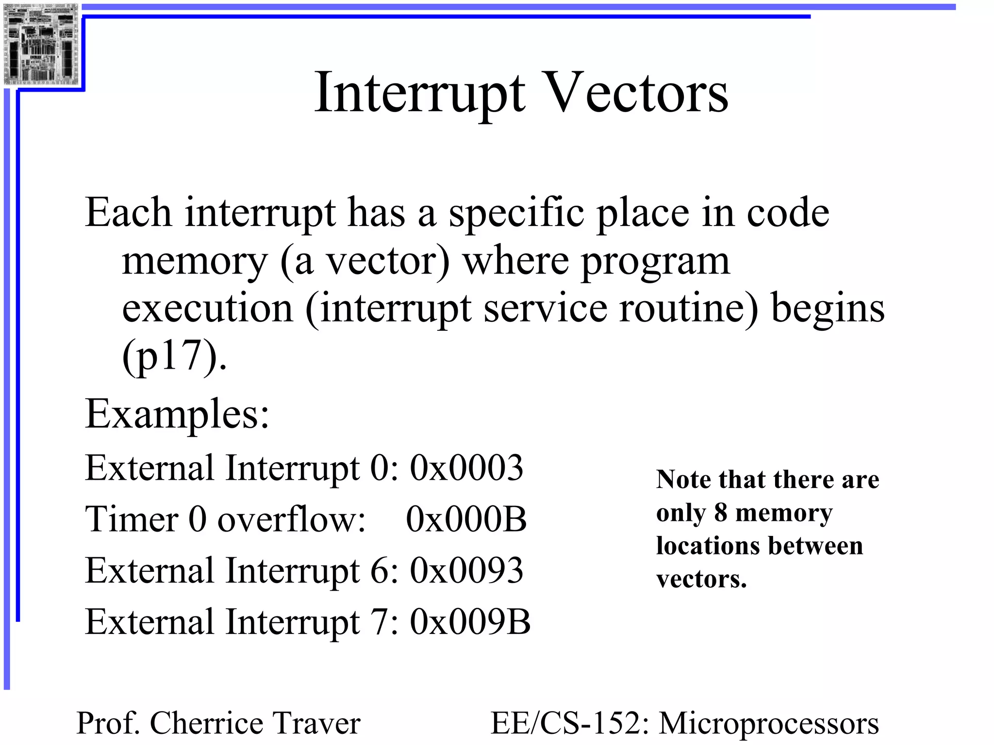 Prof. Cherrice Traver EE/CS-152: Microprocessors
Interrupt Vectors
Each interrupt has a specific place in code
memory (a vector) where program
execution (interrupt service routine) begins
(p17).
Examples:
External Interrupt 0: 0x0003
Timer 0 overflow: 0x000B
External Interrupt 6: 0x0093
External Interrupt 7: 0x009B
Note that there are
only 8 memory
locations between
vectors.
 