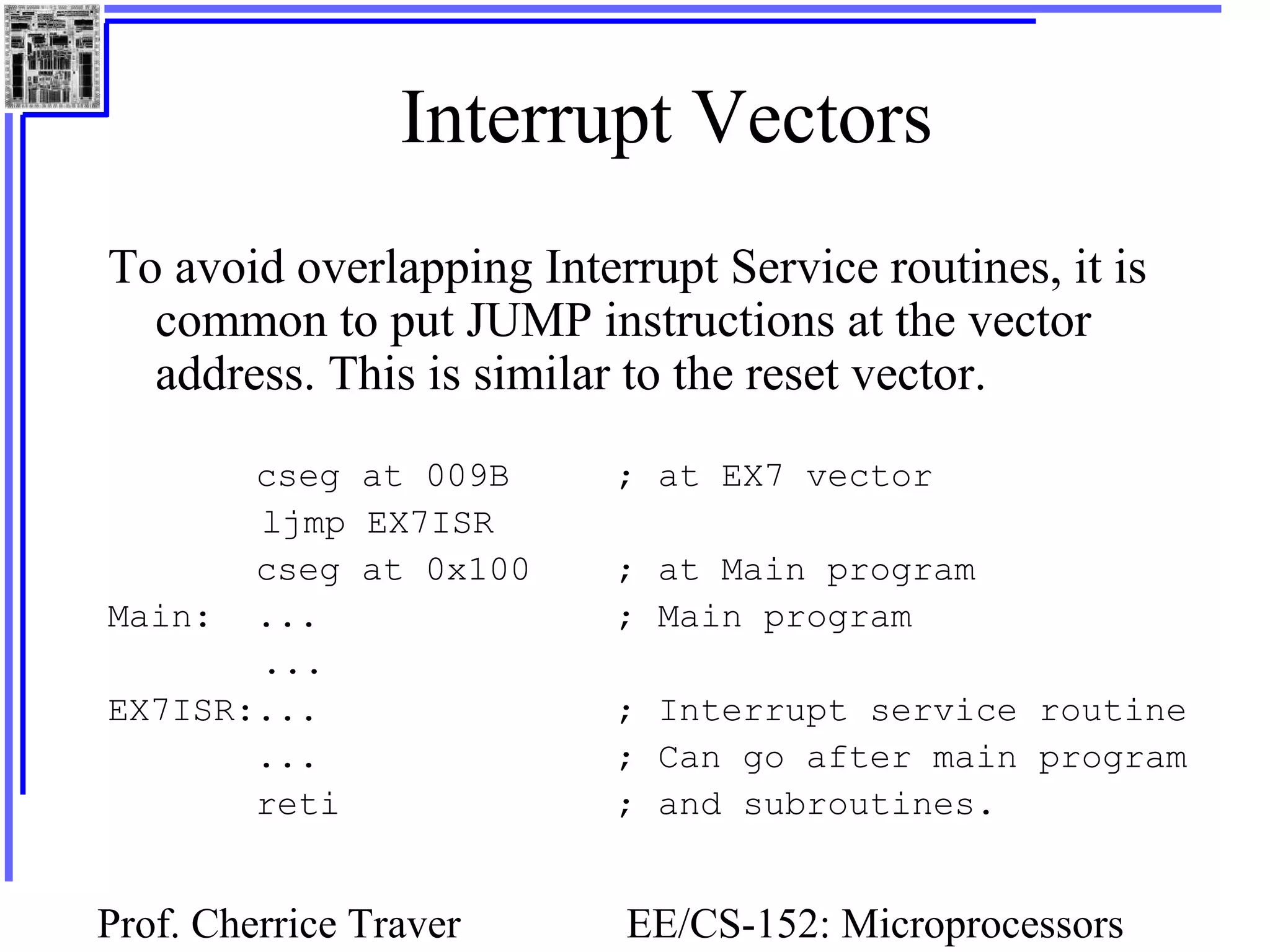 Prof. Cherrice Traver EE/CS-152: Microprocessors
Interrupt Vectors
To avoid overlapping Interrupt Service routines, it is
common to put JUMP instructions at the vector
address. This is similar to the reset vector.
cseg at 009B ; at EX7 vector
ljmp EX7ISR
cseg at 0x100 ; at Main program
Main: ... ; Main program
...
EX7ISR:... ; Interrupt service routine
... ; Can go after main program
reti ; and subroutines.
 
