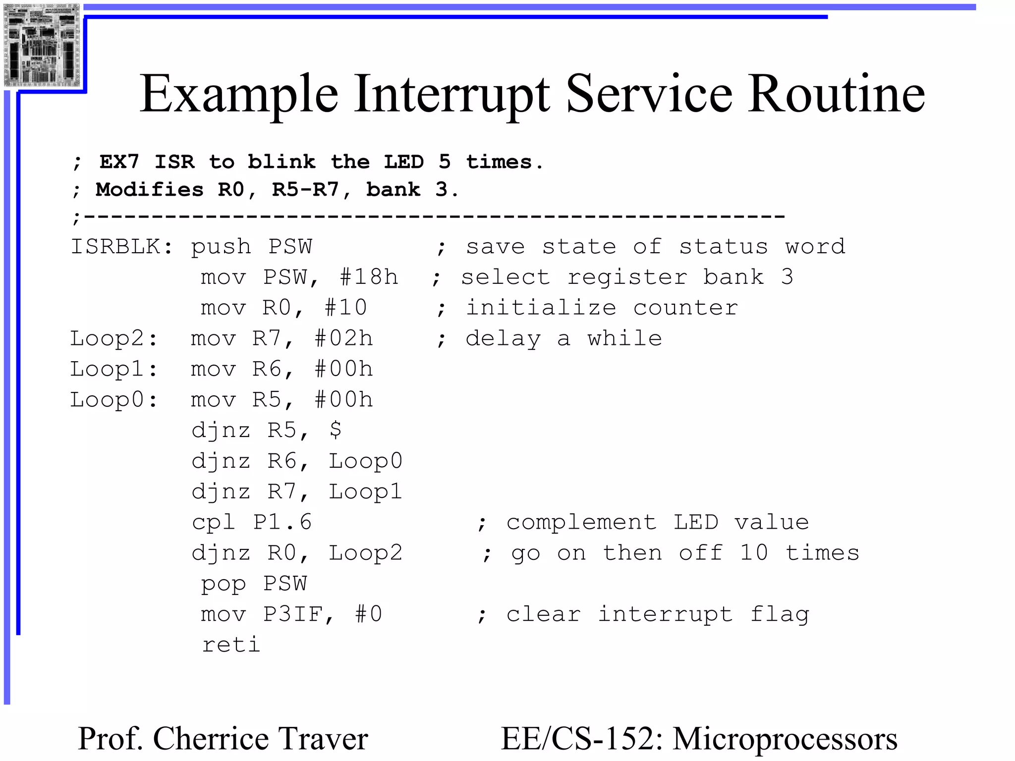 Prof. Cherrice Traver EE/CS-152: Microprocessors
Example Interrupt Service Routine
; EX7 ISR to blink the LED 5 times.
; Modifies R0, R5-R7, bank 3.
;----------------------------------------------------
ISRBLK: push PSW ; save state of status word
mov PSW, #18h ; select register bank 3
mov R0, #10 ; initialize counter
Loop2: mov R7, #02h ; delay a while
Loop1: mov R6, #00h
Loop0: mov R5, #00h
djnz R5, $
djnz R6, Loop0
djnz R7, Loop1
cpl P1.6 ; complement LED value
djnz R0, Loop2 ; go on then off 10 times
pop PSW
mov P3IF, #0 ; clear interrupt flag
reti
 