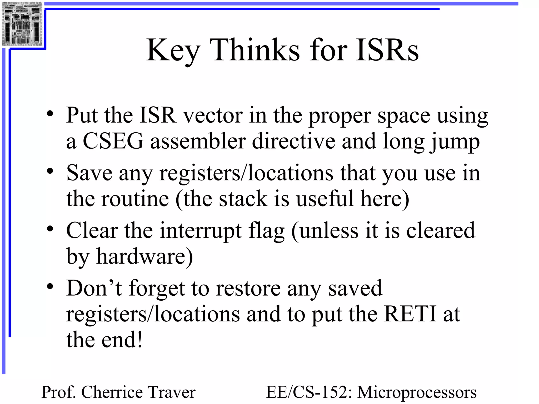 Prof. Cherrice Traver EE/CS-152: Microprocessors
Key Thinks for ISRs
• Put the ISR vector in the proper space using
a CSEG assembler directive and long jump
• Save any registers/locations that you use in
the routine (the stack is useful here)
• Clear the interrupt flag (unless it is cleared
by hardware)
• Don’t forget to restore any saved
registers/locations and to put the RETI at
the end!
 