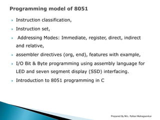  Instruction classification,
 Instruction set,
 Addressing Modes: Immediate, register, direct, indirect
and relative,
 assembler directives (org, end), features with example,
 I/O Bit & Byte programming using assembly language for
LED and seven segment display (SSD) interfacing.
 Introduction to 8051 programming in C
Prepared By Mrs. Pallavi Mahagaonkar
 
