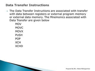  The Data Transfer Instructions are associated with transfer
with data between registers or external program memory
or external data memory. The Mnemonics associated with
Data Transfer are given below
MOV
MOVC
MOVX
PUSH
POP
XCH
XCHD
Prepared By Mrs. Pallavi Mahagaonkar
 